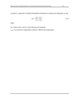 Representação de Transformadores em Estudos de Transitórios Eletromagnéticos         53




A coluna Lkm apresenta o resultado da indutância calculada em cada passo de integração, ou seja:


                                        (k )       λ(km) − λ(km−1)
                                                      k       k
                                       Lkm     =                                           (4.2)
                                                   i comp − i comp)
                                                     (k )     ( k −1



Onde:

λkm: é fluxo entre os nós k e m de cada passo de integração
icomp: é a corrente de compensação conforme o Método da Compensação
 