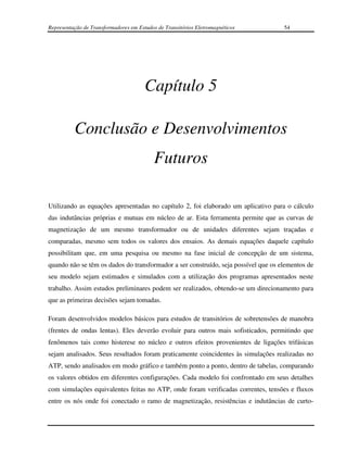 Representação de Transformadores em Estudos de Transitórios Eletromagnéticos        54




                                       Capítulo 5

          Conclusão e Desenvolvimentos
                                           Futuros

Utilizando as equações apresentadas no capítulo 2, foi elaborado um aplicativo para o cálculo
das indutâncias próprias e mutuas em núcleo de ar. Esta ferramenta permite que as curvas de
magnetização de um mesmo transformador ou de unidades diferentes sejam traçadas e
comparadas, mesmo sem todos os valores dos ensaios. As demais equações daquele capítulo
possibilitam que, em uma pesquisa ou mesmo na fase inicial de concepção de um sistema,
quando não se têm os dados do transformador a ser construído, seja possível que os elementos de
seu modelo sejam estimados e simulados com a utilização dos programas apresentados neste
trabalho. Assim estudos preliminares podem ser realizados, obtendo-se um direcionamento para
que as primeiras decisões sejam tomadas.

Foram desenvolvidos modelos básicos para estudos de transitórios de sobretensões de manobra
(frentes de ondas lentas). Eles deverão evoluir para outros mais sofisticados, permitindo que
fenômenos tais como histerese no núcleo e outros efeitos provenientes de ligações trifásicas
sejam analisados. Seus resultados foram praticamente coincidentes às simulações realizadas no
ATP, sendo analisados em modo gráfico e também ponto a ponto, dentro de tabelas, comparando
os valores obtidos em diferentes configurações. Cada modelo foi confrontado em seus detalhes
com simulações equivalentes feitas no ATP, onde foram verificadas correntes, tensões e fluxos
entre os nós onde foi conectado o ramo de magnetização, resistências e indutâncias de curto-
 