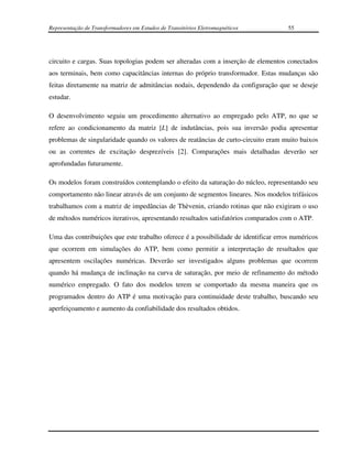 Representação de Transformadores em Estudos de Transitórios Eletromagnéticos         55




circuito e cargas. Suas topologias podem ser alteradas com a inserção de elementos conectados
aos terminais, bem como capacitâncias internas do próprio transformador. Estas mudanças são
feitas diretamente na matriz de admitâncias nodais, dependendo da configuração que se deseje
estudar.

O desenvolvimento seguiu um procedimento alternativo ao empregado pelo ATP, no que se
refere ao condicionamento da matriz [L] de indutâncias, pois sua inversão podia apresentar
problemas de singularidade quando os valores de reatâncias de curto-circuito eram muito baixos
ou as correntes de excitação desprezíveis [2]. Comparações mais detalhadas deverão ser
aprofundadas futuramente.

Os modelos foram construídos contemplando o efeito da saturação do núcleo, representando seu
comportamento não linear através de um conjunto de segmentos lineares. Nos modelos trifásicos
trabalhamos com a matriz de impedâncias de Thèvenin, criando rotinas que não exigiram o uso
de métodos numéricos iterativos, apresentando resultados satisfatórios comparados com o ATP.

Uma das contribuições que este trabalho oferece é a possibilidade de identificar erros numéricos
que ocorrem em simulações do ATP, bem como permitir a interpretação de resultados que
apresentem oscilações numéricas. Deverão ser investigados alguns problemas que ocorrem
quando há mudança de inclinação na curva de saturação, por meio de refinamento do método
numérico empregado. O fato dos modelos terem se comportado da mesma maneira que os
programados dentro do ATP é uma motivação para continuidade deste trabalho, buscando seu
aperfeiçoamento e aumento da confiabilidade dos resultados obtidos.
 