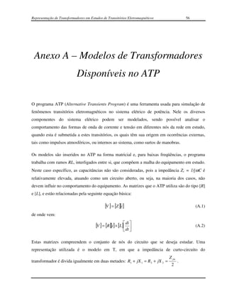 Representação de Transformadores em Estudos de Transitórios Eletromagnéticos              56




 Anexo A – Modelos de Transformadores
                            Disponíveis no ATP

O programa ATP (Alternative Transients Program) é uma ferramenta usada para simulação de
fenômenos transitórios eletromagnéticos no sistema elétrico de potência. Nele os diversos
componentes do sistema elétrico podem ser modelados, sendo possível analisar o
comportamento das formas de onda de corrente e tensão em diferentes nós da rede em estudo,
quando esta é submetida a estes transitórios, os quais têm sua origem em ocorrências externas,
tais como impulsos atmosféricos, ou internos ao sistema, como surtos de manobras.

Os modelos são inseridos no ATP na forma matricial e, para baixas freqüências, o programa
trabalha com ramos RL, interligados entre si, que compõem a malha do equipamento em estudo.
Neste caso específico, as capacitâncias não são consideradas, pois a impedância Zc = 1/jωC é
relativamente elevada, atuando como um circuito aberto, ou seja, na maioria dos casos, não
devem influir no comportamento do equipamento. As matrizes que o ATP utiliza são do tipo [R]
e [L], e estão relacionadas pela seguinte equação básica:

                                              [V ] = [Z ][i ]                                  (A.1)
de onde vem:

                                        [V ] = [R][i ] + [L] di 
                                                                                             (A.2)
                                                             dt 

Estas matrizes compreendem o conjunto de nós do circuito que se deseja estudar. Uma
representação utilizada é o modelo em T, em que a impedância de curto-circuito do
                                                                               Z pu
transformador é divida igualmente em duas metades: R1 + jX 1 = R 2 + jX 2 =           .
                                                                                2
 