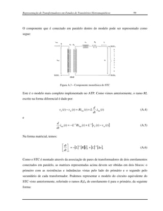 Representação de Transformadores em Estudos de Transitórios Eletromagnéticos                            59




O componente que é conectado em paralelo dentro do modelo pode ser representado como
segue:

                            istar                              Lk           Rk         ik
                                      S         n1 : nk
                                                                                                BUS1k
                                                                                                   E
                                                                                                   n
                                                                                                   r
                                                                                                   o
                                                                                                   l
                                                                                                   a
                              vstar                                                        vk      m
                                                                                                   e
                                                                                                   n
                                                                                                   t
                                                                                                   o

                                                                                                   K


                           BUS21                                                                BUS2k
                                                 ideal



                                      Figura A.3 – Componente monofásica do STC


Este é o modelo mais completo implementado no ATP. Como vimos anteriormente, o ramo RL
escrito na forma diferencial é dado por:

                                                                           d
                                    v k (t ) − v m (t ) = Ri km (t ) + L      .i km (t )                     (A.4)
                                                                           dt
e
                              d
                                 i km (t ) = − L−1 Ri km (t ) + L−1 [v k (t ) − v m (t )]                    (A.5)
                              dt

Na forma matricial, temos:

                                           di 
                                           dt  = −[L ] [R ][i ]t + [L ] [∆v ]t
                                                        −1               −1
                                                                                                             (A.6)
                                           t

Como o STC é montado através da associação de pares de transformadores de dois enrolamentos
conectados em paralelo, as matrizes representadas acima devem ser obtidas em dois blocos: o
primeiro com as resistências e indutâncias vistas pelo lado do primário e o segundo pelo
secundário de cada transformador. Podemos representar o modelo do circuito equivalente do
STC visto anteriormente, referindo o ramos RkLk do enrolamento k para o primário, da seguinte
forma:
 
