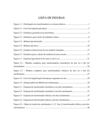 LISTA DE FIGURAS

Figura 1.1 – Participação dos transformadores no sistema elétricos...............................................1

Figura 2.1 – Curva de magnetização típica .....................................................................................5

Figura 2.2 – Grandezas geométricas de uma bobina .......................................................................7

Figura 2.3 – Parâmetros para cálculo da indutância mútua.............................................................8

Figura 2.4 – Bobinas tipo helicoidal................................................................................................9

Figura 2.5 – Bobinas tipo disco .....................................................................................................10

Figura 2.6 – Grandezas dimensionais de um condutor retangular ................................................17

Figura 2.7 – Grandezas para o cálculo de reatância de curto-circuito...........................................17

Figura 3.1 – Esquema equivalente de Gs entre os nós k e m.........................................................21

Figura 3.2 – Modelos completos para transformadores monofásicos de dois (a) e três (b)
enrolamentos..................................................................................................................................26

Figura 3.3 – Modelos completos para transformadores trifásicos de dois (a) e três (b)
enrolamentos..................................................................................................................................27

Figura 3.4 – Curva de magnetização formada por segmentos de reta...........................................29

Figura 3.5 – Solução gráfica do Método da Compensação ...........................................................30

Figura 4.1 – Esquema de transformador monofásico com dois enrolamentos..............................36

Figura 4.2 – Esquema de transformador monofásico com três enrolamentos...............................37

Figura 4.3 – Esquema de transformador trifásico com dois enrolamentos ...................................37

Figura 4.4 – Esquema de transformador trifásico com três enrolamentos ....................................37

Figura 4.5 – Ondas de tensão dos enrolamentos 1 e 2 fase A (transformador trifásico com dois
enrolamentos) ................................................................................................................................40
 