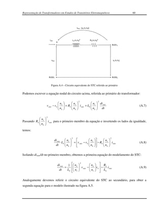 Representação de Transformadores em Estudos de Transitórios Eletromagnéticos                                           60




                                                          vstar - [vk.(n1/nk)]




                         i star                     Lk.(n1/nk)2                  Rk.(n1/nk)2
                                      S
                                                                                                          BUS1k




                              vstar                                                                       vk.(n1/nk)




                         BUS21                                                                            BUS2k



                           Figura A.4 – Circuito equivalente do STC referido ao primário


Podemos escrever a equação nodal do circuito acima, referida ao primário do transformador:

                                                            2                                  2
                                    n           n                   n                di star
                     v star    − vk  1
                                    n      = Rk  1
                                                 n       i star + Lk  1
                                                                       n               
                                                                                          dt                               (A.7)
                                     k           k                   k              

                     2
             n     
             
Passando R k  1     i star para o primeiro membro da equação e invertendo os lados da igualdade,
                    
              nk   
temos:

                                                   2                                                  2
                                  di star    n                  n                        n    
                                          Lk  1  = v star − v k  1
                                             n                   n                  − R k  1
                                                                                              n     i star
                                                                                                                           (A.8)
                                   dt         k    
                                                                   k                       k   

Isolando distar/dt no primeiro membro, obtemos a primeira equação do modelamento do STC:


                                                1  n k               n   R
                                                              2
                                      di star               
                                              =            v star −  k v k  − k i star                                (A.9)
                                       dt       L k  n1             n 
                                                                        1   Lk
                                                                             

Analogamente devemos referir o circuito equivalente do STC ao secundário, para obter a
segunda equação para o modelo ilustrado na figura A.5.
 