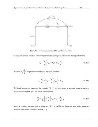 Representação de Transformadores em Estudos de Transitórios Eletromagnéticos                                      61




                                                           vk - [vstar.(nk/n1)]




                                                          Lk                      Rk
                                       S                                                        BUS1k        ik




                       vstar.(nk/n1)                                                                    vk




                          BUS21                                                                         BUS2k



                       Figura A.5 – Circuito equivalente do STC referido ao secundário


O equacionamento nodal do circuito representado acima pode ser descrito da seguinte forma:

                                                   n                         di
                                              vk −  k
                                                   n    v star = R k i k + Lk k
                                                                                                                      (A.10)
                                                    1                        dt


               di k
Isolando L k        do primeiro membro da equação, obtemos:
               dt


                                                 di k        n                 
                                            Lk                
                                                     = v k −  k         v star  − R k i k
                                                                                                                      (A.11)
                                                 dt           n1               

Dividindo ambos os membros da equação (A.11) por Lk, temos a segunda equação para o
modelamento do STC para um par de enrolamentos:


                                           di k   1   nk                     R
                                                =     −        v star + v k  − k i k                               (A.12)
                                           dt     L k   n1
                                                         
                                                                 
                                                                               Lk

Agora é possível escrevermos as equações (A.9) e (A.12) em forma de uma única equação
matricial, que define o modelo do STC, [2]:
 