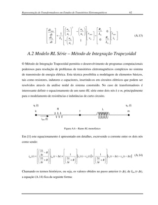 Representação de Transformadores em Estudos de Transitórios Eletromagnéticos                                        62




                                            n  2     n             Rk                 
                          di star         k     −  k                              0 
                          dt         1   n1        n  v star   L                     i 
                          di        =               1           − k                    star                    (A.13)
                                        Lk   n k           vk  
                                                                                        Rk   ik 
                          k              −         1                0
                          dt
                                    
                                             n                       
                                                                                         Lk 
                                                                                             
                                             1
                                                           
                                                            


    A.2 Modelo RL Série – Método de Integração Trapezoidal

O Método de Integração Trapezoidal permitiu o desenvolvimento de programas computacionais
poderosos para resolução de problemas de transitórios eletromagnéticos complexos no sistema
de transmissão de energia elétrica. Esta técnica possibilita a modelagem de elementos básicos,
tais como resistores, indutores e capacitores, inserindo-os em circuitos elétricos que podem ser
resolvidos através da análise nodal do sistema construído. No caso de transformadores é
interessante definir o equacionamento de um ramo RL série entre dois nós k e m, principalmente
para o modelamento de resistências e indutâncias de curto circuito.

           vk (t)                                                                                               vm (t)
                                       R                                              L
             k                                               f                                                    m


                    ikm (t)


                                            Figura A.6 – Ramo RL monofásico


Em [1] este equacionamento é apresentado em detalhes, escrevendo a corrente entre os dois nós
como sendo:

                   2L                                                                  
                   ∆t − R                      1                                 1     
      ikm (t ) =           i (t − ∆t ) + 
                                km
                                                          [vk (t ) − vm (t )] +             [vk (t − ∆t ) − vm (t − ∆t )] (A.14)
                   2L + R                  2L + R                          2L + R  
                   ∆t                      ∆t                              
                                                                                   ∆t     
                                                                                   


Chamando os termos históricos, ou seja, os valores obtidos no passo anterior (t-∆t), de Ikm (t-∆t),
a equação (A.14) fica da seguinte forma:
 