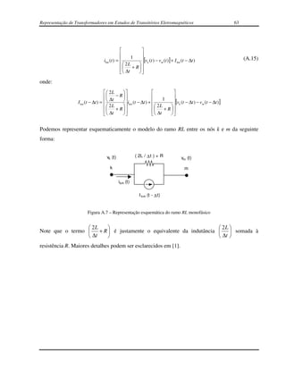 Representação de Transformadores em Estudos de Transitórios Eletromagnéticos                                 63




                                                         
                                                  1      
                                  ikm (t ) =             [vk (t ) − vm (t )] + I km (t − ∆t )                   (A.15)
                                               2L     
                                               ∆t + R  
                                                      

onde:
                                     2L                                
                                     ∆t − R                      1     
                  I km (t − ∆t ) =           i (t − ∆t ) + 
                                                  km
                                                                            [vk (t − ∆t ) − vm (t − ∆t )]
                                     2L + R                  2L + R  
                                     ∆t                      ∆t     
                                                                    


Podemos representar esquematicamente o modelo do ramo RL entre os nós k e m da seguinte
forma:


                                   vk (t)             ( 2L / ∆ t ) + R               vm (t)

                                     k                                                 m

                                            ikm (t)

                                                         I km (t - ∆ t)


                       Figura A.7 – Representação esquemática do ramo RL monofásico


                  2L                                                2L 
Note que o termo     + R  é justamente o equivalente da indutância   somada à
                  ∆t                                                ∆t 
resistência R. Maiores detalhes podem ser esclarecidos em [1].
 