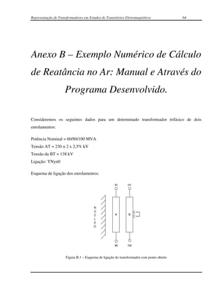 Representação de Transformadores em Estudos de Transitórios Eletromagnéticos              64




Anexo B – Exemplo Numérico de Cálculo
de Reatância no Ar: Manual e Através do
                     Programa Desenvolvido.

Consideremos os seguintes dados para um determinado transformador trifásico de dois
enrolamentos:

Potência Nominal = 60/80/100 MVA
Tensão AT = 230 ± 2 x 2,5% kV
Tensão da BT = 138 kV
Ligação: YNyn0

Esquema de ligação dos enrolamentos:

                                                     X1       H1




                                        N
                                        Ú
                                        C            A        B
                                        L
                                        E
                                        O




                                                     X0       H0



                      Figura B.1 – Esquema de ligação do transformador com ponto aberto
 