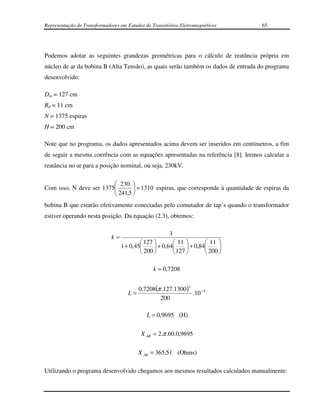 Representação de Transformadores em Estudos de Transitórios Eletromagnéticos      65




Podemos adotar as seguintes grandezas geométricas para o cálculo de reatância própria em
núcleo de ar da bobina B (Alta Tensão), as quais serão também os dados de entrada do programa
desenvolvido:

Dm = 127 cm
Rd = 11 cm
N = 1375 espiras
H = 200 cm

Note que no programa, os dados apresentados acima devem ser inseridos em centímetros, a fim
de seguir a mesma coerência com as equações apresentadas na referência [8]. Iremos calcular a
reatância no ar para a posição nominal, ou seja, 230kV.

                          230 
Com isso, N deve ser 1375        = 1310 espiras, que corresponde à quantidade de espiras da
                          241,5 
bobina B que estarão efetivamente conectadas pelo comutador de tap’s quando o transformador
estiver operando nesta posição. Da equação (2.3), obtemos:

                                                       1
                             k=
                                           127         11          11 
                                  1 + 0,45      + 0,64      + 0,84     
                                           200         127         200 

                                                k = 0,7208

                                                               2
                                        0,7208(π .127.1300 )
                                     L=                      .10 −9
                                                200

                                             L = 0,9695 (H)

                                          X AR = 2.π .60.0,9695

                                         X AR = 365,51 (Ohms)

Utilizando o programa desenvolvido chegamos aos mesmos resultados calculados manualmente:
 