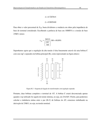 Representação de Transformadores em Estudos de Transitórios Eletromagnéticos                 66




                                                k = 0.7207815

                                                L = 0.9695440

Para obter o valor percentual de XAR, basta dividirmos a reatância em ohms pela impedância de
base do terminal considerado. Escolhendo a potência de base em 100MVA e a tensão de base
230kV, temos:

                                                 365,51
                                       x AR =             100 = 69,09%
                                                 230 2 
                                                
                                                 100  
                                                       

Suponhamos agora que a regulação da alta tensão é feita linearmente através de uma bobina C
com seus tap’s separados da bobina principal (B), como representado na figura abaixo:

                                                  X1     H1              H0




                                   N
                                   Ú
                                   C              A      B       C
                                   L
                                   E
                                   O




                                                  X0



                   Figura B.2 – Esquema de ligação do transformador com regulação separada


Portanto, duas bobinas compõem o terminal de AT. A bobina C estará desconectada apenas
quando o tap utilizado for aquele de tensão mínima, ou seja, em 218,5kV. Porém, para podermos
calcular a indutância mútua entre o par (B–C) de bobinas da AT, estaremos trabalhando na
derivação de 230kV, ou seja, na tensão nominal.
 