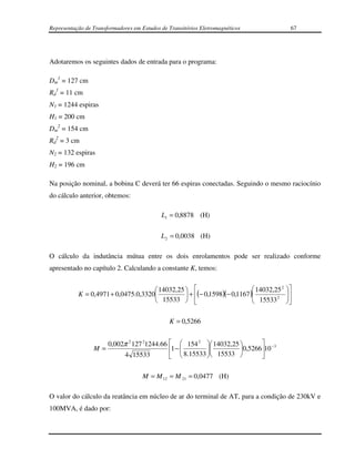 Representação de Transformadores em Estudos de Transitórios Eletromagnéticos              67




Adotaremos os seguintes dados de entrada para o programa:

Dm1 = 127 cm
Rd1 = 11 cm
N1 = 1244 espiras
H1 = 200 cm
Dm2 = 154 cm
Rd2 = 3 cm
N2 = 132 espiras
H2 = 196 cm

Na posição nominal, a bobina C deverá ter 66 espiras conectadas. Seguindo o mesmo raciocínio
do cálculo anterior, obtemos:

                                            L1 = 0,8878 (H)

                                            L 2 = 0,0038 (H)

O cálculo da indutância mútua entre os dois enrolamentos pode ser realizado conforme
apresentado no capítulo 2. Calculando a constante K, temos:


                                      14032,25                          14032,25 2   
           K = 0,4971 + 0,0475.0,3320           + (− 0,1598)(− 0,1167 )
                                                                           15533 2      
                                                                                         
                                      15533                                          

                                               K = 0,5266


                    0,002π 2 127 21244.66   154 2  14032,25        −3
                 M=                       1 − 
                                                     
                                                               0,526610
                         4 15533            8.15533  15533        

                                     M = M 12 = M 21 = 0,0477 (H)

O valor do cálculo da reatância em núcleo de ar do terminal de AT, para a condição de 230kV e
100MVA, é dado por:
 