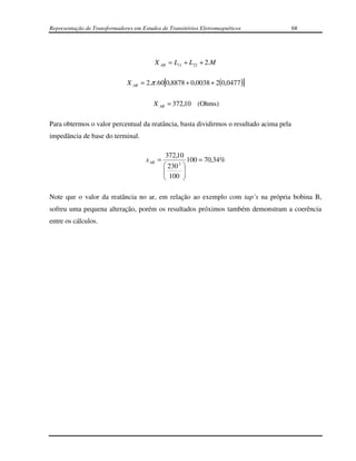 Representação de Transformadores em Estudos de Transitórios Eletromagnéticos             68




                                         X AR = L11 + L22 + 2.M

                              X AR = 2.π .60[0,8878 + 0,0038 + 2(0,0477 )]

                                         X AR = 372,10 (Ohms)

Para obtermos o valor percentual da reatância, basta dividirmos o resultado acima pela
impedância de base do terminal.

                                                372,10
                                      x AR =             100 = 70,34%
                                                230 2 
                                               
                                                100  
                                                      

Note que o valor da reatância no ar, em relação ao exemplo com tap’s na própria bobina B,
sofreu uma pequena alteração, porém os resultados próximos também demonstram a coerência
entre os cálculos.
 