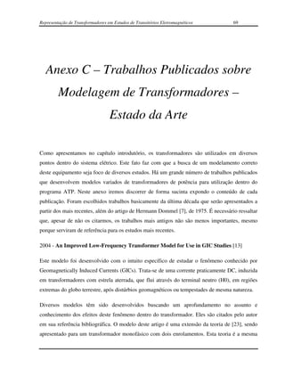 Representação de Transformadores em Estudos de Transitórios Eletromagnéticos        69




   Anexo C – Trabalhos Publicados sobre
         Modelagem de Transformadores –
                                  Estado da Arte

Como apresentamos no capítulo introdutório, os transformadores são utilizados em diversos
pontos dentro do sistema elétrico. Este fato faz com que a busca de um modelamento correto
deste equipamento seja foco de diversos estudos. Há um grande número de trabalhos publicados
que desenvolvem modelos variados de transformadores de potência para utilização dentro do
programa ATP. Neste anexo iremos discorrer de forma sucinta expondo o conteúdo de cada
publicação. Foram escolhidos trabalhos basicamente da última década que serão apresentados a
partir dos mais recentes, além do artigo de Hermann Dommel [7], de 1975. É necessário ressaltar
que, apesar de não os citarmos, os trabalhos mais antigos não são menos importantes, mesmo
porque serviram de referência para os estudos mais recentes.

2004 - An Improved Low-Frequency Transformer Model for Use in GIC Studies [13]

Este modelo foi desenvolvido com o intuito específico de estudar o fenômeno conhecido por
Geomagnetically Induced Currents (GICs). Trata-se de uma corrente praticamente DC, induzida
em transformadores com estrela aterrada, que flui através do terminal neutro (H0), em regiões
extremas do globo terrestre, após distúrbios geomagnéticos ou tempestades de mesma natureza.

Diversos modelos têm sido desenvolvidos buscando um aprofundamento no assunto e
conhecimento dos efeitos deste fenômeno dentro do transformador. Eles são citados pelo autor
em sua referência bibliográfica. O modelo deste artigo é uma extensão da teoria de [23], sendo
apresentado para um transformador monofásico com dois enrolamentos. Esta teoria é a mesma
 