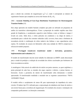 Representação de Transformadores em Estudos de Transitórios Eletromagnéticos                  71




para o cálculo das correntes de magnetização iRmk/ imk, onde k corresponde ao número de
seguimentos lineares que compõem as curvas não lineares de Rm e Xm.

2002 – Accurate Modeling of Core-Type Distribution Transformers for Electromagnetic
Transient Studies [15]

Este artigo apresenta um modelo bastante completo que pode ser utilizado em programas de
análise de transitórios eletromagnéticos. Como a proposição do modelo engloba uma faixa
grande de freqüências, o acoplamento capacitivo entre bobinas e entre as bobinas e tanque é
levado em conta. Além disso, o efeito pelicular em condutores e na chapa do núcleo, é
considerado para o cálculo das correntes induzidas (eddy currents), bem como o fenômeno de
ressonância devido à combinação do efeito indutivo das bobinas e suas capacitâncias entre
espiras. Os resultados de ensaios de laboratório sobre uma unidade de 10kVA comprovam a
eficácia do modelo proposto.

1999    -   Five-legged      wound-core       transformer      model     -     derivation,   parameters,
implementation and evaluation [16]

O modelo de transformador descrito neste trabalho foi elaborado no EMTP, sendo direcionado
para o estudo de predição e avaliação da severidade dos efeitos ocasionados por fenômenos de
ferro-ressonância no núcleo.

A modelagem é feita através da subdivisão do núcleo em partes menores, as quais englobam: a
perna principal de cada fase, as metades dos jugos superior e inferior, e pernas laterais, se
houverem. Assim a geometria do núcleo do transformador afeta diretamente o modelo
apresentado. O transformador modelado e ensaiado tem as seguintes características: 75kVA
12470/480V YNyn0.

O modelo utiliza o acoplamento de ramos RL para representação da impedância de curto-
circuito. O indutor tipo 93 é utilizado para a representação da indutância não linear do núcleo e
um resistor linear para a resistência de magnetização. Os resultados dos ensaios e simulações são
comparados graficamente e as distorções comentadas.
 