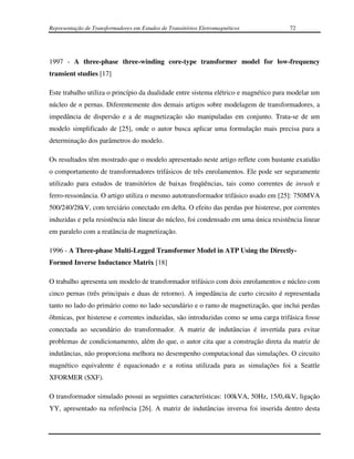 Representação de Transformadores em Estudos de Transitórios Eletromagnéticos          72




1997 - A three-phase three-winding core-type transformer model for low-frequency
transient studies [17]

Este trabalho utiliza o princípio da dualidade entre sistema elétrico e magnético para modelar um
núcleo de n pernas. Diferentemente dos demais artigos sobre modelagem de transformadores, a
impedância de dispersão e a de magnetização são manipuladas em conjunto. Trata-se de um
modelo simplificado de [25], onde o autor busca aplicar uma formulação mais precisa para a
determinação dos parâmetros do modelo.

Os resultados têm mostrado que o modelo apresentado neste artigo reflete com bastante exatidão
o comportamento de transformadores trifásicos de três enrolamentos. Ele pode ser seguramente
utilizado para estudos de transitórios de baixas freqüências, tais como correntes de inrush e
ferro-ressonância. O artigo utiliza o mesmo autotransformador trifásico usado em [25]: 750MVA
500/240/28kV, com terciário conectado em delta. O efeito das perdas por histerese, por correntes
induzidas e pela resistência não linear do núcleo, foi condensado em uma única resistência linear
em paralelo com a reatância de magnetização.

1996 - A Three-phase Multi-Legged Transformer Model in ATP Using the Directly-
Formed Inverse Inductance Matrix [18]

O trabalho apresenta um modelo de transformador trifásico com dois enrolamentos e núcleo com
cinco pernas (três principais e duas de retorno). A impedância de curto circuito é representada
tanto no lado do primário como no lado secundário e o ramo de magnetização, que inclui perdas
ôhmicas, por histerese e correntes induzidas, são introduzidas como se uma carga trifásica fosse
conectada ao secundário do transformador. A matriz de indutâncias é invertida para evitar
problemas de condicionamento, além do que, o autor cita que a construção direta da matriz de
indutâncias, não proporciona melhora no desempenho computacional das simulações. O circuito
magnético equivalente é equacionado e a rotina utilizada para as simulações foi a Seattle
XFORMER (SXF).

O transformador simulado possui as seguintes características: 100kVA, 50Hz, 15/0,4kV, ligação
YY, apresentado na referência [26]. A matriz de indutâncias inversa foi inserida dentro desta
 