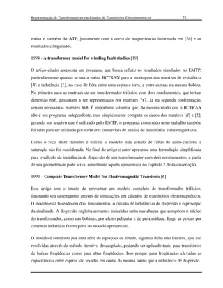 Representação de Transformadores em Estudos de Transitórios Eletromagnéticos             73




rotina e também do ATP, juntamente com a curva de magnetização informada em [26] e os
resultados comparados.

1994 - A transformer model for winding fault studies [19]

O artigo citado apresenta um programa que busca refletir os resultados simulados no EMTP,
particularmente quando se usa a rotina BCTRAN para a montagem das matrizes de resistência
[R] e indutância [L], no caso de falta entre uma espira e terra, e entre espiras na mesma bobina.
No primeiro caso as matrizes de um transformador trifásico com dois enrolamentos, que teriam
dimensão 6x6, passariam a ser representadas por matrizes 7x7. Já na segunda configuração,
seriam necessárias matrizes 8x8. É importante salientar que, do mesmo modo que o BCTRAN
não é um programa independente, mas simplesmente computa os dados das matrizes [R] e [L],
gerando um arquivo que é utilizado pelo EMTP, o programa construído neste trabalho também
foi feito para ser utilizado por softwares comerciais de análise de transitórios eletromagnéticos.

Como o foco deste trabalho é utilizar o modelo para estudo de faltas de curto-circuito, a
saturação não foi considerada. No final do artigo o autor apresenta uma formulação simplificada
para o cálculo da indutância de dispersão de um transformador com dois enrolamentos, a partir
de sua geometria de parte ativa, semelhante àquela apresentada no capítulo 2 desta dissertação.

1994 – Complete Transformer Model for Electromagnetic Transients [6]

Este artigo tem o intuito de apresentar um modelo completo de transformador trifásico,
ilustrando seu desempenho através de simulações em cálculos de transitórios eletromagnéticos.
O modelo está baseado em dois fundamentos: o cálculo de indutâncias de dispersão e o princípio
da dualidade. A dispersão engloba correntes induzidas tanto nas chapas que compõem o núcleo
do transformador, como nas bobinas, por efeito pelicular e de proximidade. Logo as perdas por
correntes induzidas fazem parte do modelo apresentado.

O modelo é composto por uma série de equações de estado, algumas delas não lineares, que são
resolvidas através de método iterativo desacoplado, podendo ser aplicado tanto para transitórios
de baixas freqüências como para altas freqüências. Isso porque para freqüências elevadas as
capacitâncias entre espiras são levadas em conta, da mesma forma que a indutância de dispersão.
 
