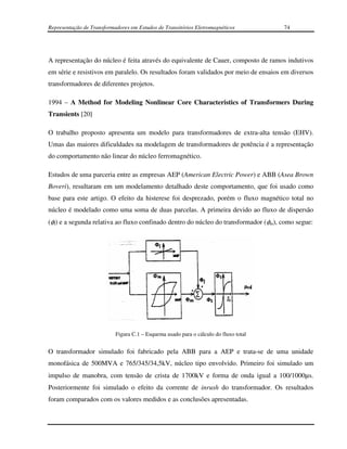 Representação de Transformadores em Estudos de Transitórios Eletromagnéticos          74




A representação do núcleo é feita através do equivalente de Cauer, composto de ramos indutivos
em série e resistivos em paralelo. Os resultados foram validados por meio de ensaios em diversos
transformadores de diferentes projetos.

1994 – A Method for Modeling Nonlinear Core Characteristics of Transformers During
Transients [20]

O trabalho proposto apresenta um modelo para transformadores de extra-alta tensão (EHV).
Umas das maiores dificuldades na modelagem de transformadores de potência é a representação
do comportamento não linear do núcleo ferromagnético.

Estudos de uma parceria entre as empresas AEP (American Electric Power) e ABB (Asea Brown
Boveri), resultaram em um modelamento detalhado deste comportamento, que foi usado como
base para este artigo. O efeito da histerese foi desprezado, porém o fluxo magnético total no
núcleo é modelado como uma soma de duas parcelas. A primeira devido ao fluxo de dispersão
(φl) e a segunda relativa ao fluxo confinado dentro do núcleo do transformador (φm), como segue:




                           Figura C.1 – Esquema usado para o cálculo do fluxo total


O transformador simulado foi fabricado pela ABB para a AEP e trata-se de uma unidade
monofásica de 500MVA e 765/345/34,5kV, núcleo tipo envolvido. Primeiro foi simulado um
impulso de manobra, com tensão de crista de 1700kV e forma de onda igual a 100/1000µs.
Posteriormente foi simulado o efeito da corrente de inrush do transformador. Os resultados
foram comparados com os valores medidos e as conclusões apresentadas.
 