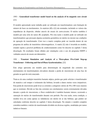 Representação de Transformadores em Estudos de Transitórios Eletromagnéticos        75




1993 – Generalized transformer model based on the analysis of its magnetic core circuit
[21]

O modelo apresentado neste trabalho pode ser utilizado em transformadores sem limitação do
número de fases ou enrolamentos. As matrizes [R] e [L] são montadas, incluindo os valores das
impedâncias de dispersão, obtidas através do ensaio de curto-circuito. O núcleo também é
modelo por uma série de ramos RL acoplados. Por esta razão o modelo pode ser utilizado em
transformadores que possuam alguma assimetria geométrica no núcleo ou mesmo nas condições
de operação do transformador. Com isso a matriz completa pode ser inserida dentro de um
programa de análise de transitórios eletromagnéticos. A matriz [L] não é invertida no modelo,
estando sujeita a possível problema de condicionamento como foi descrito no capítulo 3 desta
dissertação. Os resultados foram obtidos por simulações com o uso do programa EMTP e
validados através de ensaio em laboratório.

1991 - Transient Simulation and Analysis of a Three-phase Five-Limb Step-up
Transformer - Following and Out-of-Phase Synchronization, [22]

Este artigo apresenta um modelo para determinação da magnitude das correntes nos
enrolamentos de transformadores elevadores durante a perda de sincronismo de uma fase do
gerador ao qual ele está conectado.

Trata-se de uma condição transitória bastante atípica, porém que pode solicitar o transformador
de maneira a até romper o isolamento das bobinas, levando a danos muitas vezes irreparáveis.
Esta perda de sincronismo pode levar as correntes a atingirem valores de 50 a 100 vezes maiores
que os nominais. Devido ao fato das correntes nos enrolamentos serem extremamente elevadas
durante a perda de sincronismo, o fluxo estabelecido é também bastante intenso, ocorrendo a
saturação do núcleo do transformador durante este período. Por esta razão, nesta condição, o
modelo leva em conta apenas as indutâncias em núcleo de ar das bobinas, que podem ser
calculadas conforme descrito no capítulo 2 desta dissertação. No entanto o modelo completo
considera também o núcleo do transformador dividido em diversas regiões, modeladas por ramos
indutivos lineares.
 