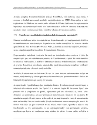 Representação de Transformadores em Estudos de Transitórios Eletromagnéticos         76




A matriz completa de um transformador trifásico de 370MVA, com núcleo de cinco pernas, é
montada e simulada para aquela condição transitória dentro do EMTP. Para realizar a parte
experimental, foi fabricado um transformador trifásico de 100kVA (núcleo de cinco pernas) com
impedância de dispersão equivalente à do transformador de 370MVA simulado no EMTP. Os
resultados foram comparados ao final e o modelo validado através destas análises.

1975 – Transformers models in the simulation of electromagnetic transients [7]

Estamos incluindo este artigo no estudo da arte desta dissertação, por sua importância histórica
no modelamento de transformadores de potência em estudos transitórios. Na verdade a teoria
apresentada é à base da rotina BCTRAN do ATP. As matrizes escritas são singulares, tornando-
se não-singulares quando a impedância de magnetização é inserida.

É apresentado o método de construção da matriz de impedâncias, desprezando-se o efeito da
magnetização, para um transformador genérico de N enrolamentos, a partir dos dados medidos
no ensaio de curto-circuito. A matriz de admitâncias reduzida do transformador é obtida através
da inversão da matriz de impedâncias reduzida. Já a matriz de admitâncias completa é obtida por
uma manipulação dos valores da matriz reduzida.

A relação de espiras dos enrolamentos é levada em conta no equacionamento deste artigo, no
entanto, na referência [2], o autor apresenta a mesma formulação, porém eliminando-a através do
tratamento dos parâmetros em valores por unidade.

A magnetização é modelada por duas indutâncias lineares de valores respectivamente iguais à
indutância não-saturada, região I da figura 2.1, e saturada (região III da mesma figura), em
paralelo com a componente de perdas, representada por uma resistência Rm linear. Estes
elementos são conectados a um dos terminais do transformador e inseridos em sua matriz de
admitâncias nodais. O autor sugere a discussão de em qual terminal o ramo de magnetização
deve ser inserido. Para um transformador de dois enrolamentos tem-se comprovação, através de
ensaios realizados, de que o terminal de alta tensão seria o ideal. Quando se trata de um
transformador de três enrolamentos ou um autotransformador com enrolamento terciário,
acredita-se que liga-lo ao enrolamento mais próximo do núcleo é o que melhor refletiria a
 