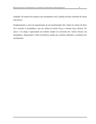 Representação de Transformadores em Estudos de Transitórios Eletromagnéticos          77




realidade. Na maioria dos projetos este enrolamento seria o próprio terciário (terminal de tensão
mais baixa).

Freqüentemente a curva de magnetização de um transformador não é dada em valores de fluxo
(λ) e corrente (i) instantâneos, mas em valores de tensão (VRMS) e corrente (IRMS) eficazes. No
anexo 1 do artigo é apresentado um método simples de conversão dos valores eficazes em
instantâneos, desprezando o efeito da histerese, perdas por correntes induzidas e resistência dos
enrolamentos.
 
