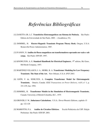Representação de Transformadores em Estudos de Transitórios Eletromagnéticos               78




                     Referências Bibliográficas
[1] ZANETTA JR, L.C. Transitórios Eletromagnéticos em Sistema de Potência. São Paulo:
         Editora da Universidade de São Paulo, 2003. – (Acadêmica; 52).

[2] DOMMEL, H.          Electro-Magnetic Transients Program Theory Book. Oregon, U.S.A:
         Bonneville Power Administration, 1987.

[3] IVANOV, N. Análise de fluxos magnéticos em transformadores operando em vazio e sob
         carga. São Paulo: EPUSP, 1997.

[4] KNOWLTON, A. E. Standard Handbook for Electrical Engineers. 9th edition, Mc Graw,
         Hill Book Company, 1957.

[5] MARTINEZ-VELASCO, J. A., MORK, B. A. Transformer Modeling for Low Frequency
         Transients; The State of the Art. New Orleans, U.S.A: IPST 2003.

[6] LEÓN, F. de, SEMLYEN, A. Complete Transformer Model for Eletromagnetic
         Transients.      Ontario, Canada: IEEE Transactions on Power Delivery, vol.9, n° 1, p.
         231-239, Jan. 1994.

[7] DOMMEL, H. Transformer Models in the Simulation of Electromagnetic Transients.
         Canada: University of British Columbia, B.C., 1975

[8] GROVER, F. W., Inductance Calculations. U.S.A.: Dover Phoenix Editions, capítulo 15
         pp. 122-128

[9] MARIOTTO, P.A.           Análise de Circuitos Elétricos.         Escola Politécnica da USP. Edição
         Preliminar. São Paulo: EDUSP, 2001.
 