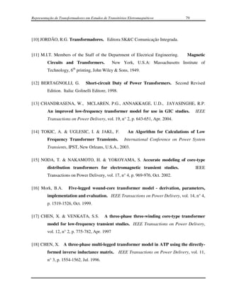 Representação de Transformadores em Estudos de Transitórios Eletromagnéticos             79




[10] JORDÃO, R.G. Transformadores. Editora SK&C Comunicação Integrada.


[11] M.I.T. Members of the Staff of the Department of Electrical Engineering.            Magnetic
         Circuits and Transformers.              New York, U.S.A: Massachusetts Institute of
                         th
         Technology, 6 printing, John Wiley & Sons, 1949.

[12] BERTAGNOLLI, G.             Short-circuit Duty of Power Transformers. Second Revised
         Edition. Italia: Golinelli Editore, 1998.

[13] CHANDRASENA, W., MCLAREN, P.G., ANNAKKAGE, U.D., JAYASINGHE, R.P.
         An improved low-frequency transformer model for use in GIC studies.                  IEEE
         Transactions on Power Delivery, vol. 19, n° 2, p. 643-651, Apr. 2004.

[14] TOKIC, A. & UGLESIC, I. & JAKL, F.                    An Algorithm for Calculations of Low
         Frequency Transformer Transients.               International Conference on Power System
         Transients, IPST, New Orleans, U.S.A., 2003.

[15] NODA, T. & NAKAMOTO, H. & YOKOYAMA, S. Accurate modeling of core-type
         distribution transformers for electromagnetic transient studies.                     IEEE
         Transactions on Power Delivery, vol. 17, n° 4, p. 969-976, Oct. 2002.

[16] Mork, B.A.        Five-legged wound-core transformer model - derivation, parameters,
         implementation and evaluation. IEEE Transactions on Power Delivery, vol. 14, n° 4,
         p. 1519-1526, Oct. 1999.

[17] CHEN, X. & VENKATA, S.S.                A three-phase three-winding core-type transformer
         model for low-frequency transient studies. IEEE Transactions on Power Delivery,
         vol. 12, n° 2, p. 775-782, Apr. 1997

[18] CHEN, X. A three-phase multi-legged transformer model in ATP using the directly-
         formed inverse inductance matrix.            IEEE Transactions on Power Delivery, vol. 11,
         n° 3, p. 1554-1562, Jul. 1996.
 