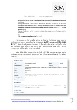 Página
2
Tel: (19) 3552-2253 | e-mail: sgm@sgm.adv.br
Parágrafo Único. As leis complementares são as concernentes às seguintes
matérias:
Parágrafo Único. Dependerão, também, do voto favorável da maioria
absoluta dos membros da Câmara e aprovação e as alterações das
seguintes matérias: (nova redação de acordo com a Emenda nº 17 , de
26/08/1994)
Parágrafo único. As leis complementares são as concernentes às seguintes
matérias:
[...]
VI - zoneamento urbano; (grifo nosso).
Manteve-se na transcrição acima os trechos tachados, para que se
verifique que, desde a versão original, ou seja, de 1990 (portanto, ANTES DA LEI
8161/94), da Lei Orgânica do Município de Campinas já havia requisito formal a
ser cumprido para criação de regras sobre zoneamento, qual seja, matéria
reservada à Lei Complementar municipal.
A Lei 8.161/94 é decorrente do PLO 547/1994, ou seja, projeto de lei
ordinária, conforme se extrai do quadro1 da Câmara Municipal de Campinas
(Doc. 03):
1
https://www.campinas.sp.leg.br/atividade-legislativa/pesquisar-legislacao. Acesso em 25/05/2021
 