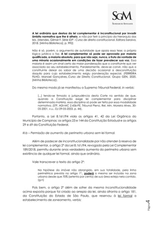 Página
4
A lei ordinária que destoa da lei complementar é inconstitucional por invadir
âmbito normativo que lhe é alheio, e não por ferir o princípio da hierarquia das
leis. (Mendes, Gilmar F. Série IDP - Curso de direito constitucional. Editora Saraiva,
2018. [Minha Biblioteca]. p. 992)
Não é só, porém, o argumento de autoridade que apoia essa tese; a própria
lógica jurídica o faz. A lei complementar só pode ser aprovada por maioria
qualificada, a maioria absoluta, para que não seja, nunca, o fruto da vontade de
uma minoria ocasionalmente em condições de fazer prevalecer sua voz. Essa
maioria é assim um sinal certo da maior ponderação que o constituinte quis ver
associada ao seu estabelecimento. Paralelamente, deve-se convir, não quis o
constituinte deixar ao sabor de uma decisão ocasional a desconstituição
daquilo para cujo estabelecimento exigiu ponderação especial. (FERREIRA
FILHO, Manoel Gonçalves. Curso de Direito Constitucional. Grupo GEN, 2020.
[Minha Biblioteca]).
Do mesmo modo já se manifestou o Supremo Tribunal Federal, in verbis:
[...] tendo-se firmado a jurisprudência desta Corte no sentido de que,
quando a Constituição exige lei complementar para disciplinar
determinada matéria, essa disciplina só pode ser feita por essa modalidade
normativa. (STF, ADI-MC 2.436-PE, Tribunal Pleno, Rel. Min. Moreira Alves, 30-
05-2001, v.u., DJ 09-05-2003, p. 44).
Portanto, a Lei 8.161/94 viola os artigos 41, 42 da Lei Orgânica do
Município de Campinas; os artigos 23 e 144 da Constituição Estadual e os artigos
29 e 69 da Constituição Federal.
III.b – Permissão de aumento de perímetro urbano sem lei formal.
Além de padecer de inconstitucionalidade por não atender à reserva de
lei complementar, o artigo 2º da Lei 8.161/94, revogado pela Lei Complementar
189/2018, permitiu durante anos verdadeiro aumento do perímetro urbano sem
existência de qualquer lei formal, ainda que ordinária.
Vale transcrever o texto do artigo 2º:
Na hipótese do imóvel não abrangido, em sua totalidade, pela linha
perimétrica prevista no artigo 1º., poderá o mesmo ser incluído na zona
urbana desde que 70% (setenta por cento) de sua área esteja nela contido.
(g.n)
Pois bem, o artigo 2º além de sofrer da mesma inconstitucionalidade
acima exposta porque foi criado ao arrepio da lei, ainda afronta o artigo 181,
da Constituição do Estado de São Paulo, que reservou à lei formal o
estabelecimento de zoneamento, verbis:
 