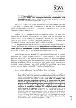 Página
5
Art. 181. Lei municipal estabelecerá em conformidade com as diretrizes do
plano diretor, normas sobre zoneamento, loteamento, parcelamento, uso e
ocupação do solo, índices urbanísticos, proteção ambiental e demais
limitações administrativas pertinentes. (g.n)
O artigo 2º da Lei 8.161/94 não determinava a obrigatoriedade de que a
incorporação dos 30% de área rural devesse se dar por meio de lei formal,
desrespeitando regra expressa da Constituição Bandeirante e, portanto, do
princípio da reserva de lei formal.
Apesar de sua revogação, referido artigo foi utilizado até 2018 para
aprovação de diversas incorporações de áreas rurais de Campinas ao
perímetro urbano. Como exemplo é possível citar o loteamento Ville Saint Anne,
contra o qual tramita Inquérito Civil Público perante a 9ª Promotoria de
Campinas (Peças de Informação: nº 66.0713.0008967/2019-8).
A reserva de lei formal também encontra guarida na Lei n. 10.257/2001 –
Estatuto da Cidade, que estabelece que a alteração de perímetro urbano deve
ser por lei formal precedida de estudos e diretrizes previamente discutidas, nos
termos dos incisos I a VII e §1º do artigo 42-B do Estatuto da Cidade.
Ademais, conforme o artigo 5º, §1º da Constituição Estadual “é vedado
a qualquer dos Poderes delegar atribuições”, o que no presente caso significa
dizer que a Lei 8.161/94 não poderia simplesmente permitir a incorporação da
área rural em zona urbana se não mediante lei, entenda-se, sem a participação
do Poder Legislativo. Aliás, a competência para legislar sobre ordenamento
territorial é dos municípios – do PODER LEGISLATIVO municipal -, por força
também do que dispõe o artigo 30, VIII da Constituição Federal.
Nessa senda, o Supremo Tribunal Federal já se manifestou:
O princípio constitucional da reserva de lei formal traduz limitação ao
exercício das atividades administrativas e jurisdicionais do Estado. A reserva
de lei - analisada sob tal perspectiva - constitui postulado revestido de
função excludente, de caráter negativo, pois veda, nas matérias a ela
sujeitas, quaisquer intervenções normativas, a título primário, de órgãos
estatais não legislativos. Essa cláusula constitucional, por sua vez, projeta-se
em uma dimensão positiva, eis que a sua incidência reforça o princípio, que,
fundado na autoridade da Constituição, impõe, à administração e à
jurisdição, a necessária submissão aos comandos estatais emanados,
exclusivamente, do legislador. Não cabe, ao Poder Executivo, em tema
regido pelo postulado da reserva de lei, atuar na anômala (e
inconstitucional) condição de legislador, para, em assim agindo, proceder
à imposição de seus próprios critérios, afastando, desse modo, os fatores
que, no âmbito de nosso sistema constitucional, só podem ser legitimamente
definidos pelo Parlamento. (ADI 2075. Relator: Ministro Celso de Mello,
publicado no Diário Oficial da União de 27/06/2003).
 