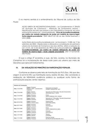 Página
6
E no mesmo sentido é o entendimento do Tribunal de Justiça de São
Paulo:
AÇÃO DIRETA DE INCONSTITUCIONALIDADE – Lei Complementar n° 294/05
do Município de Catanduva - Alteração de Zoneamento Urbano -
Identificação de lotes que passam a ter característica comercial, em zona
estritamente residencial – Inadmissibilidade - Vício de inconstitucionalidade,
por motivo de vedada delegação de poder em matéria de reserva legal.
Ação julgada procedente.” (ADI 148.671-0/1-00, rel. des. Walter Swensson, j.
23.01.2008)
Ação Direta de Inconstitucionalidade e lei – Lei Municipal n. 12.082, de 17 de
setembro de 2004 – Dispõe sobre a alteração e consolidação do perímetro
urbano do Município de Campinas e dos seus distritos, altera a redação da
Lei n. 8.161, de 16 de dezembro de 1994 e dá outras providências – Vício de
inconstitucionalidade, por motivo de vedada delegação de poder em
matéria de reserva legal – Ação Julgada procedente. (ADI 117.6210/2-00,
São Paulo).
O que o artigo 2º acarretou e que, de fato, ocorreu no Município de
Campinas foi a incorporação de áreas rurais para uso urbano por meio de
Decretos que aprovam loteamentos.
IV. DA VIOLAÇÃO DO PRINCÍPIO DA PARTICIPAÇÃO POPULAR.
Conforme se observa pela tela de tramitação do PLO (Doc. 04) que deu
origem à Lei 8.161/94, sua tramitação durou exatos 34 dias, não constando a
realização de NENHUMA audiência pública ou qualquer outra forma de
participação popular, senão vejamos:
E
 