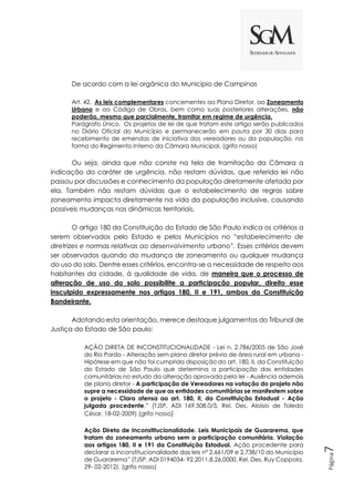 Página
7
De acordo com a lei orgânica do Município de Campinas
Art. 42. As leis complementares concernentes ao Plano Diretor, ao Zoneamento
Urbano e ao Código de Obras, bem como suas posteriores alterações, não
poderão, mesmo que parcialmente, tramitar em regime de urgência.
Parágrafo Único. Os projetos de lei de que tratam este artigo serão publicados
no Diário Oficial do Município e permanecerão em pauta por 30 dias para
recebimento de emendas de iniciativa dos vereadores ou da população, na
forma do Regimento Interno da Câmara Municipal. (grifo nosso)
Ou seja, ainda que não conste na tela de tramitação da Câmara a
indicação do caráter de urgência, não restam dúvidas, que referida lei não
passou por discussões e conhecimento da população diretamente afetada por
ela. Também não restam dúvidas que o estabelecimento de regras sobre
zoneamento impacta diretamente na vida da população inclusive, causando
possíveis mudanças nas dinâmicas territoriais.
O artigo 180 da Constituição do Estado de São Paulo indica os critérios a
serem observados pelo Estado e pelos Municípios no “estabelecimento de
diretrizes e normas relativas ao desenvolvimento urbano”. Esses critérios devem
ser observados quando da mudança de zoneamento ou qualquer mudança
do uso do solo. Dentre esses critérios, encontra-se a necessidade de respeito aos
habitantes da cidade, à qualidade de vida, de maneira que o processo de
alteração de uso do solo possibilite a participação popular, direito esse
insculpido expressamente nos artigos 180, II e 191, ambos da Constituição
Bandeirante.
Adotando esta orientação, merece destaque julgamentos do Tribunal de
Justiça do Estado de São paulo:
AÇÃO DIRETA DE INCONSTITUCIONALIDADE - Lei n. 2.786/2005 de São José
do Rio Pardo - Alteração sem plano diretor prévio de área rural em urbana -
Hipótese em que não foi cumprida disposição do art. 180, II, da Constituição
do Estado de São Paulo que determina a participação das entidades
comunitárias no estudo da alteração aprovada pela lei - Ausência ademais
de plano diretor - A participação de Vereadores na votação do projeto não
supre a necessidade de que as entidades comunitárias se manifestem sobre
o projeto - Clara ofensa ao art. 180, II, da Constituição Estadual - Ação
julgada procedente.” (TJSP, ADI 169.508.0/5, Rel. Des. Aloísio de Toledo
César, 18-02-2009) (grifo nosso)
Ação Direta de Inconstitucionalidade. Leis Municipais de Guararema, que
tratam do zoneamento urbano sem a participação comunitária. Violação
aos artigos 180, II e 191 da Constituição Estadual. Ação procedente para
declarar a inconstitucionalidade das leis nº 2.661/09 e 2.738/10 do Município
de Guararema” (TJSP, ADI 0194034- 92.2011.8.26.0000, Rel. Des. Ruy Coppola,
29- 02-2012). (grifo nosso)
 
