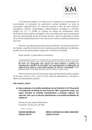Página
8
A Constituição Federal, no artigo 216, §1º determina a colaboração da
comunidade na proteção do patrimônio cultural brasileiro, no qual se
enquadram expressamente “os conjuntos urbanos e sítios de valor histórico,
paisagístico, artístico, arqueológico, paleontológico, ecológico e científico
(artigo 216, §1º, V, CF/88). A criação de regras de zoneamento afeta
diretamente esses objetos protegidos, mais uma razão pela qual a população
deve ter oportunidade de ser envolvida; primeiro, deve ter garantido o direito
de conhecer detalhadamente o teor da norma e então, as oportunidades para
discuti-la.
Portanto, a participação popular deve ser efetiva, nos termos do Estatuto
da cidade, a gestão democrática da cidade pressupõe realização de debates,
audiências e consultas públicas (artigo 43, II, Estatuto da Cidade).
Nesse sentido, a jurisprudência corrobora:
A participação popular na criação de leis versando política urbana local não
pode ser concebida como mera formalidade ritual passível de convalidação.
Ela deve ser assegurada não apenas de forma indireta e genérica no
ordenamento normativo do Município, mas especialmente na elaboração de
cada lei que venha a causar sério impacto na vida da comunidade” (ADI.
0052634-90.2011.8.26.0000, Rel. Elliot Akel, 27-02-2013). (grifo nosso).
Não há dúvidas que não houve discussões aprofundadas sobre o projeto
de lei que culminou com a Lei 8.161/94, violando diretamente o princípio e
direito da participação popular.
Pelo exposto, requer:
a) Seja analisada a inconstitucionalidade da Lei Ordinária 8.161/94 perante
a Constituição do Estado de São Paulo de 1989, requerendo ainda, que
sejam tomadas as medidas administrativas e judiciais cabíveis, em
especial, para que se discuta judicialmente a inconstitucionalidade da
citada Lei.
Termos em que, pede deferimento.
Campinas, 29 de junho de 2021.
DAIANE MARDEGAN BRUNA CAROLINA SIA GINO CERAGIOLI
OAB/SP 290.757 OAB/SP 275.634
 