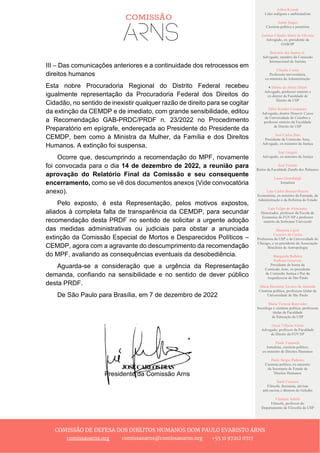 Ailton Krenak
Líder indígena e ambientalista
André Singer
Cientista político e jornalista
Antônio Cláudio Mariz de Oliveira
Advogado, ex–presidente da
OAB/SP
Belisário dos Santos Jr.
Advogado, membro da Comissão
Internacional de Juristas
Cláudia Costin
Professora universitária,
ex-ministra da Administração
+ Dalmo de Abreu Dalari
Advogado, professor emérito e
ex-diretor da Faculdade de
Direito da USP
Fábio Konder Comparato
Advogado, doutor Honoris Causa
da Universidade de Coimbra e
professor emérito da Faculdade
de Direito da USP
José Carlos Dias
Presidente da Comissão Arns,
Advogado, ex-ministro da Justiça
José Gregori
Advogado, ex-ministro da Justiça
José Vicente
Reitor da Faculdade Zumbi dos Palmares
Laura Greenhalgh
Jornalista
Luiz Carlos Bresser-Pereira
Economista, ex-ministro da Fazenda, da
Administração e da Reforma do Estado
Luiz Felipe de Alencastro
Historiador, professor da Escola de
Economia da FGV/SP e professor
emérito da Sorbonne Université
Manuela Ligeti
Carneiro da Cunha
Professora da USP e da Universidade de
Chicago, e ex-presidente da Associação
Brasileira de Antropologia
Margarida Bulhões
Pedreira Genevois
Presidente de honra da
Comissão Arns, ex-presidente
da Comissão Justiça e Paz da
Arquidiocese de São Paulo
Maria Hermínia Tavares de Almeida
Cientista política, professora titular da
Universidade de São Paulo
Maria Victoria Benevides
Socióloga e cientista política, professora
titular da Faculdade
de Educação da USP
Oscar Vilhena Vieira
Advogado, professor da Faculdade
de Direito da FGV/SP
Paulo Vannuchi
Jornalista, cientista político,
ex-ministro de Direitos Humanos
Paulo Sérgio Pinheiro
Cientista político, ex-ministro
da Secretaria de Estado de
Direitos Humanos
Sueli Carneiro
Filósofa, feminista, ativista
anti-racista e diretora do Geledés
Vladimir Safatle
Filósofo, professor do
Departamento de Filosofia da USP
COMISSÃO DE DEFESA DOS DIREITOS HUMANOS DOM PAULO EVARISTO ARNS
comissaoarns.org comissaoarns@comissaoarns.org +55 11 97212 0717
III – Das comunicações anteriores e a continuidade dos retrocessos em
direitos humanos
Esta nobre Procuradoria Regional do Distrito Federal recebeu
igualmente representação da Procuradoria Federal dos Direitos do
Cidadão, no sentido de inexistir qualquer razão de direito para se cogitar
da extinção da CEMDP e de imediato, com grande sensibilidade, editou
a Recomendação GAB-PRDC/PRDF n. 23/2022 no Procedimento
Preparatório em epígrafe, endereçada ao Presidente do Presidente da
CEMDP, bem como à Ministra da Mulher, da Família e dos Direitos
Humanos. A extinção foi suspensa.
Ocorre que, descumprindo a recomendação do MPF, novamente
foi convocada para o dia 14 de dezembro de 2022, a reunião para
aprovação do Relatório Final da Comissão e seu consequente
encerramento, como se vê dos documentos anexos (Vide convocatória
anexo).
Pelo exposto, é esta Representação, pelos motivos expostos,
aliados à completa falta de transparência da CEMDP, para secundar
recomendação desta PRDF no sentido de solicitar a urgente adoção
das medidas administrativas ou judiciais para obstar a anunciada
extinção da Comissão Especial de Mortos e Desparecidos Políticos –
CEMDP, agora com a agravante do descumprimento da recomendação
do MPF, avaliando as consequências eventuais da desobediência.
Aguarda-se a consideração que a urgência da Representação
demanda, confiando na sensibilidade e no sentido de dever público
desta PRDF.
De São Paulo para Brasília, em 7 de dezembro de 2022
Presidente da Comissão Arns
 