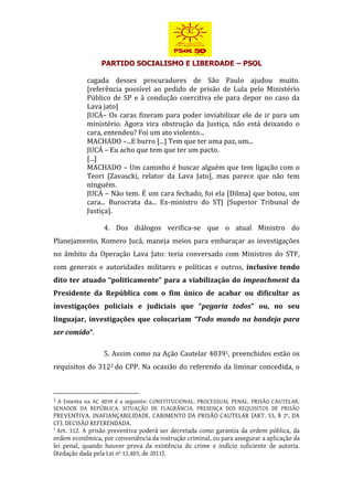 PARTIDO SOCIALISMO E LIBERDADE – PSOL
cagada desses procuradores de São Paulo ajudou muito.
[referência possível ao pedido de prisão de Lula pelo Ministério
Público de SP e à condução coercitiva ele para depor no caso da
Lava jato]
JUCÁ– Os caras fizeram para poder inviabilizar ele de ir para um
ministério. Agora vira obstrução da Justiça, não está deixando o
cara, entendeu? Foi um ato violento...
MACHADO –...E burro [...] Tem que ter uma paz, um...
JUCÁ – Eu acho que tem que ter um pacto.
[...]
MACHADO – Um caminho é buscar alguém que tem ligação com o
Teori [Zavascki, relator da Lava Jato], mas parece que não tem
ninguém.
JUCÁ – Não tem. É um cara fechado, foi ela [Dilma] que botou, um
cara... Burocrata da... Ex-ministro do STJ [Superior Tribunal de
Justiça].
4. Dos diálogos verifica-se que o atual Ministro do
Planejamento, Romero Jucá, maneja meios para embaraçar as investigações
no âmbito da Operação Lava Jato: teria conversado com Ministros do STF,
com generais e autoridades militares e políticas e outros, inclusive tendo
dito ter atuado “politicamente” para a viabilização do impeachment da
Presidente da República com o fim único de acabar ou dificultar as
investigações policiais e judiciais que “pegaria todos” ou, no seu
linguajar, investigações que colocariam “Todo mundo na bandeja para
ser comido”.
5. Assim como na Ação Cautelar 40391, preenchidos estão os
requisitos do 3122 do CPP. Na ocasião do referendo da liminar concedida, o
1 A Ementa na AC 4039 é a seguinte: CONSTITUCIONAL. PROCESSUAL PENAL. PRISÃO CAUTELAR.
SENADOR DA REPÚBLICA. SITUAÇÃO DE FLAGRÂNCIA. PRESENÇA DOS REQUISITOS DE PRISÃO
PREVENTIVA. INAFIANÇABILIDADE. CABIMENTO DA PRISÃO CAUTELAR (ART. 53, § 2º, DA
CF). DECISÃO REFERENDADA.
2
Art. 312. A prisão preventiva poderá ser decretada como garantia da ordem pública, da
ordem econômica, por conveniência da instrução criminal, ou para assegurar a aplicação da
lei penal, quando houver prova da existência do crime e indício suficiente de autoria.
(Redação dada pela Lei nº 12.403, de 2011).
 