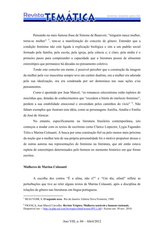 Ano VIII, n. 04 – Abril/2012
Pensando na mais famosa frase de Simone de Beauvoir, “ninguém nasce mulher,
torna-se mulher” 5
, tem-se a manifestação do conceito de gênero. Entender que a
condição feminina não está ligada à explicação biológica e sim a um padrão social
formado pela família, pela escola, pela igreja, pela ciência e, é claro, pela mídia é o
primeiro passo para compreender a capacidade que a literatura possui de alimentar
estereótipos que permanece há décadas no pensamento coletivo.
Tendo este conceito em mente, é possível perceber que a construção da imagem
da mulher pela voz masculina sempre teve um caráter dualista, ora a mulher era adorada
pela sua idealização, ora era condenada por ser demoníaca nas suas ações e/ou
pensamentos.
Como é apontado por Jean Marcel, “os romances oitocentistas estão repletos de
mocinhas que, dotadas de conhecimentos que “excedem a bitola do intelecto feminino”,
perdem a sua estabilidade emocional e enveredam pelos caminhos do vício” 6
. Não
faltam exemplos que ilustram esta idéia, como as personagens Aurélia, Amália e Emília
de José de Alencar.
No entanto, especificamente na literatura brasileira contemporânea, isto
começou a mudar com os textos de escritoras como Clarice Lispector, Lygia Fagundes
Teles e Marina Colasanti. A busca por uma construção fiel ou pelo menos mais próxima
da noção que a mulher tem de sua própria personalidade foi o motivo propulsor dessas e
de outras autoras nas representações do feminino na literatura, que até então estava
repleta de estereótipos determinados pelo homem no momento histórico em que foram
escritos.
Mulheres de Marina Colasanti
A escolha dos contos “É a alma, não é?” e “Um dia, afinal” reflete as
perturbações que tive ao reler alguns textos de Marina Colasanti, após a disciplina de
relações de gênero nas literaturas em língua portuguesa.
5
BEAUVOIR, S. O segundo sexo. Rio de Janeiro: Editora Nova Fronteira, 1980.
6
FRANÇA, Jean Marcel Carvalho. Revista Trópico: Mulheres sensíveis e homens racionais.
Disponível em: < http://p.php.uol.com.br/tropico/html/textos/895,1.shl> Acesso em: 30 nov. 2010.
 