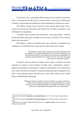 Ano VIII, n. 04 – Abril/2012
No primeiro conto, a personagem Marta passa por uma tomada de consciência
sobre o seu casamento, que não é mais o mesmo de antes e, assim como a libélula presa
no âmbar, foi aprisionado pelo desinteresse e pela insatisfação de um para com o outro.
Esta epifania acontece logo no início do conto, quando Marta reflete sobre a
notícia de um jornal que apresentava uma libélula presa no âmbar, encontrada em um
sarcófago por um arqueólogo.
“No âmbar. Preso no âmbar como uma libélula – não exagera, Marta – está bem,
não dá mesmo para tanto, preso no âmbar como um inseto, uma mosca. É isso, preso no
âmbar como uma mosca.” 7
Mais adiante, a autora revela Marta ainda mais consciente da realidade de seu
casamento e a sua frustração com a rotina que leva todos os dias com o marido.
“Nem poderia o jornal saber ou interessar-se por um casamento assim
tão cotidiano, um casamento puído pelo uso como certos colarinhos que já
não têm pano por dentro, mas mantêm por fora uma quase integridade, um
casamento que todos diriam bom, embora sem asas e sem vôos, incrustado
pelos anos em sua própria história.” 8
É possível notar que além da temática, outros pontos se diferem da escrita
masculina em relação à escrita feminina. O modo como é apresentado e tratado o
desgaste do matrimônio da personagem é repleto de características da voz feminina no
texto, como a descrição de situações no campo dos pensamentos que conseguem levar o
leitor a uma experiência quase sensorial com o texto. Neste sentido, Lucia Castello
Branco e Ruth Brandão afirmam que:
“Diferença enorme se percebe nos textos femininos, nos quais as fantasias e
sonhos se fazem encenar na superfície em que ganham forma, a qual se
reveste de novas e inéditas aparências, nem sempre confortáveis; ás vezes
plenas de um inquietante sentido gerador de novas significações.” 9
7
COLASANTI, Marina. O leopardo é um animal delicado. p.07-10 Rio de Janeiro: Editora Rocco,
1998.
8
COLASANTI, Marina. O leopardo é um animal delicado. p.07-10 Rio de Janeiro: Editora Rocco,
1998.
9
BRANCO, Lucia Castello e BRANDÃO, Ruth Silviano. A mulher escrita. p.14 Rio de Janeiro:
Editora Lamparina, 2004.
 