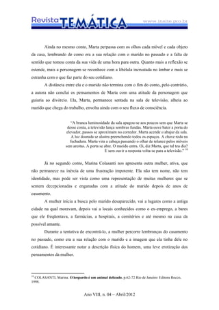 Ano VIII, n. 04 – Abril/2012
Ainda no mesmo conto, Marta perpassa com os olhos cada móvel e cada objeto
da casa, lembrando de como era a sua relação com o marido no passado e a falta de
sentido que tomou conta da sua vida de uma hora para outra. Quanto mais a reflexão se
estende, mais a personagem se reconhece com a libélula incrustada no âmbar e mais se
estranha com o que faz parte do seu cotidiano.
A distância entre ela e o marido não termina com o fim do conto, pelo contrário,
a autora não conclui os pensamentos de Marta com uma atitude da personagem que
guiaria ao divórcio. Ela, Marta, permanece sentada na sala de televisão, alheia ao
marido que chega do trabalho, envolta ainda com o seu fluxo de consciência.
“A branca luminosidade da sala apagou-se aos poucos sem que Marta se
desse conta, a televisão lança sombras fundas. Marta ouve bater a porta do
elevador, passos se aproximam no corredor. Marta acende o abajur da sala.
A luz dourada se alastra preenchendo todos os espaços. A chave roda na
fechadura. Marta vira a cabeça passando o olhar de relance pelos móveis
sem arestas. A porta se abre. O marido entra. Oi, diz Marta, que tal teu dia?
E sem ouvir a resposta volta-se para a televisão.” 10
Já no segundo conto, Marina Colasanti nos apresenta outra mulher, ativa, que
não permanece na inércia de uma frustração impotente. Ela não tem nome, não tem
identidade, mas pode ser vista como uma representação de muitas mulheres que se
sentem decepcionadas e enganadas com a atitude do marido depois de anos de
casamento.
A mulher inicia a busca pelo marido desaparecido, vai a lugares como a antiga
cidade na qual moravam, depois vai a locais conhecidos como o ex-emprego, a bares
que ele freqüentava, a farmácias, a hospitais, a cemitérios e até mesmo na casa da
possível amante.
Durante a tentativa de encontrá-lo, a mulher percorre lembranças do casamento
no passado, como era a sua relação com o marido e a imagem que ela tinha dele no
cotidiano. É interessante notar a descrição física do homem, uma leve erotização dos
pensamentos da mulher.
10
COLASANTI, Marina. O leopardo é um animal delicado. p.62-72 Rio de Janeiro: Editora Rocco,
1998.
 