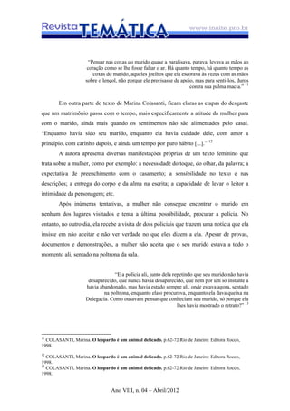 Ano VIII, n. 04 – Abril/2012
“Pensar nas coxas do marido quase a paralisava, parava, levava as mãos ao
coração como se lhe fosse faltar o ar. Há quanto tempo, há quanto tempo as
coxas do marido, aqueles joelhos que ela escorava às vezes com as mãos
sobre o lençol, não porque ele precisasse de apoio, mas para senti-los, duros
contra sua palma macia.” 11
Em outra parte do texto de Marina Colasanti, ficam claras as etapas do desgaste
que um matrimônio passa com o tempo, mais especificamente a atitude da mulher para
com o marido, ainda mais quando os sentimentos não são alimentados pelo casal.
“Enquanto havia sido seu marido, enquanto ela havia cuidado dele, com amor a
princípio, com carinho depois, e ainda um tempo por puro hábito [...].” 12
A autora apresenta diversas manifestações próprias de um texto feminino que
trata sobre a mulher, como por exemplo: a necessidade do toque, do olhar, da palavra; a
expectativa de preenchimento com o casamento; a sensibilidade no texto e nas
descrições; a entrega do corpo e da alma na escrita; a capacidade de levar o leitor a
intimidade da personagem; etc.
Após inúmeras tentativas, a mulher não consegue encontrar o marido em
nenhum dos lugares visitados e tenta a última possibilidade, procurar a polícia. No
entanto, no outro dia, ela recebe a visita de dois policiais que trazem uma notícia que ela
insiste em não aceitar e não ver verdade no que eles dizem a ela. Apesar de provas,
documentos e demonstrações, a mulher não aceita que o seu marido estava a todo o
momento ali, sentado na poltrona da sala.
“E a polícia ali, junto dela repetindo que seu marido não havia
desaparecido, que nunca havia desaparecido, que nem por um só instante a
havia abandonado, mas havia estado sempre ali, onde estava agora, sentado
na poltrona, enquanto ela o procurava, enquanto ela dava queixa na
Delegacia. Como ousavam pensar que conheciam seu marido, só porque ela
lhes havia mostrado o retrato?” 13
11
COLASANTI, Marina. O leopardo é um animal delicado. p.62-72 Rio de Janeiro: Editora Rocco,
1998.
12
COLASANTI, Marina. O leopardo é um animal delicado. p.62-72 Rio de Janeiro: Editora Rocco,
1998.
13
COLASANTI, Marina. O leopardo é um animal delicado. p.62-72 Rio de Janeiro: Editora Rocco,
1998.
 