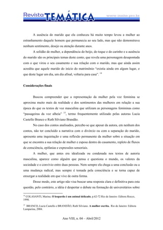 Ano VIII, n. 04 – Abril/2012
A ausência do marido que ela conheceu há muito tempo levou a mulher ao
estranhamento daquele homem que permanecia ao seu lado, mas que não demonstrava
nenhum sentimento, desejo ou atenção durante anos.
A solidão de mulher, a dependência do beijo, do toque e do carinho e a ausência
do marido são os principais temas deste conto, que revela uma personagem desapontada
com o que virou o seu casamento e sua relação com o marido, mas que ainda assim
acredita que aquele marido do início do matrimônio “existia ainda em algum lugar, e
que deste lugar um dia, um dia afinal, voltaria para casa”. 14
Considerações finais
Buscou compreender que a representação da mulher pela voz feminina se
aproxima muito mais da realidade e dos sentimentos das mulheres em relação a sua
época do que os textos de voz masculina que utilizam as personagens femininas como
“passageiras da voz alheia” 15
, termo frequentemente utilizado pelas autoras Lucia
Castello Branco e Ruth Silviano Brandão.
No caso dos contos analisados, percebe-se que apesar da autora, em nenhum dos
contos, não ter concluído a narrativa com o divórcio ou com a separação do marido,
apresenta uma inquietação e uma reflexão permanente da mulher sobre a situação em
que se encontra a sua relação de mulher e esposa dentro do casamento, repleto de fluxos
de consciência, epifanias e expressões sensoriais.
A mulher, que antes era idealizada ou condenada nos textos de autoria
masculina, aparece como alguém que pensa e questiona o mundo, os valores da
sociedade e o convívio entre duas pessoas. Nem sempre ela chega a uma conclusão ou a
uma mudança radical, mas sempre é tomada pela consciência e se torna capaz de
enxergar a realidade em que vive de outra forma.
Desse modo, este artigo não visa buscar uma resposta clara e definitiva para esta
questão, pelo contrário, a idéia é despertar o debate na formação de universitários sobre
14
COLASANTI, Marina. O leopardo é um animal delicado. p.62-72 Rio de Janeiro: Editora Rocco,
1998.
15
BRANCO, Lucia Castello e BRANDÃO, Ruth Silviano. A mulher escrita. Rio de Janeiro: Editora
Lamparina, 2004.
 