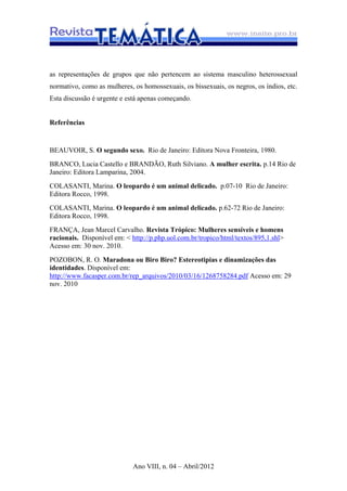 Ano VIII, n. 04 – Abril/2012
as representações de grupos que não pertencem ao sistema masculino heterossexual
normativo, como as mulheres, os homossexuais, os bissexuais, os negros, os índios, etc.
Esta discussão é urgente e está apenas começando.
Referências
BEAUVOIR, S. O segundo sexo. Rio de Janeiro: Editora Nova Fronteira, 1980.
BRANCO, Lucia Castello e BRANDÃO, Ruth Silviano. A mulher escrita. p.14 Rio de
Janeiro: Editora Lamparina, 2004.
COLASANTI, Marina. O leopardo é um animal delicado. p.07-10 Rio de Janeiro:
Editora Rocco, 1998.
COLASANTI, Marina. O leopardo é um animal delicado. p.62-72 Rio de Janeiro:
Editora Rocco, 1998.
FRANÇA, Jean Marcel Carvalho. Revista Trópico: Mulheres sensíveis e homens
racionais. Disponível em: < http://p.php.uol.com.br/tropico/html/textos/895,1.shl>
Acesso em: 30 nov. 2010.
POZOBON, R. O. Maradona ou Biro Biro? Estereotipias e dinamizações das
identidades. Disponível em:
http://www.facasper.com.br/rep_arquivos/2010/03/16/1268758284.pdf Acesso em: 29
nov. 2010
 