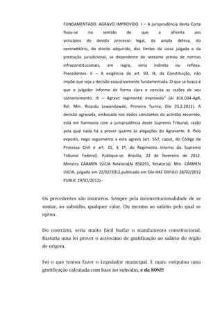 FUNDAMENTADO. AGRAVO IMPROVIDO. I – A jurisprudência desta Corte
fixou-se no sentido de que a afronta aos
princípios do devido processo legal, da ampla defesa, do
contraditório, do direito adquirido, dos limites da coisa julgada e da
prestação jurisdicional, se dependente de reexame prévio de normas
infraconstitucionais, em regra, seria indireta ou reflexa.
Precedentes. II – A exigência do art. 93, IX, da Constituição, não
impõe que seja a decisão exaustivamente fundamentada. O que se busca é
que o julgador informe de forma clara e concisa as razões de seu
convencimento. III – Agravo regimental improvido” (AI 816.034-AgR,
Rel. Min. Ricardo Lewandowski, Primeira Turma, DJe 23.2.2011). A
decisão agravada, embasada nos dados constantes do acórdão recorrido,
está em harmonia com a jurisprudência deste Supremo Tribunal, razão
pela qual nada há a prover quanto às alegações do Agravante. 8. Pelo
exposto, nego seguimento a este agravo (art. 557, caput, do Código de
Processo Civil e art. 21, § 1º, do Regimento Interno do Supremo
Tribunal Federal). Publique-se. Brasília, 22 de fevereiro de 2012.
Ministra CÁRMEN LÚCIA Relatora(AI 850291, Relator(a): Min. CÁRMEN
LÚCIA, julgado em 22/02/2012,publicado em DJe-042 DIVULG 28/02/2012
PUBLIC 29/02/2012)--
Os precedentes são inúmeros. Sempre pela inconstitucionalidade de se
somar, ao subsídio, qualquer valor. Ou mesmo ao salário pelo qual se
optou.
Do contrário, seria muito fácil burlar o mandamento constitucional.
Bastaria uma lei prever o acréscimo de gratificação ao salário do órgão
de origem.
Foi o que tentou fazer o Legislador municipal. E mais: estipulou uma
gratificação calculada com base no subsídio, e de 80%!!!
 