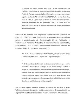 O prefeito do Recife, Geraldo Julio (PSB), recebe remunerações da
Prefeitura e do Tribunal de Contas do Estado (TCE). Os dados constam nos
Portais da Transparência dos órgãos. Informações de março mostram que
o gestor recebeu do TCE salário bruto de R$ 17.532,91 – com os descontos,
ficou R$ 8.876,19 –, pelo cargo de técnico de auditor das contas públicas.
Pela PCR, no mesmo mês, ele ganhou R$ 7.666,12. O salário bruto foi
R$ 11.708. Do TCE, outras 34 pessoas cedidas a outras instituições também
acumulam subsídios.
Baseia-se o Sr. Prefeito num dispositivo inconstitucional, presente na
citada Lei 17.732/2011, que Dispõe sobre a remuneração dos servidores
efetivos e comissionados da Administração Direta, Autárquica e
Fundacional do Município do Recife e de outras vantagens especificadas,
e que alterou a Lei n° 14.728/85 (Estatuto dos Funcionários Públicos do
Município do Recife), prevendo, no seu art. 33:
Art. 33. O §2º do Art. 128 da Lei nº 14.728/1985, alterado pelo Art. 63 da
Lei nº 17.108/2005, passa a vigorar com a seguinte redação:
...
“§ 2º Os servidores do Município ou de outro ente federado que o tenha
colocado a disposição do Município e que, nessa condição venham a
ocupar os cargos de Prefeito, de Vice-Prefeito ou de Secretário Municipal,
poderão optar pelo subsídio desses cargos ou pelas suas remunerações do
cargo ocupado na origem, com direito, nesse caso, a perceberem uma
verba de representação em valor correspondente a 80% (oitenta por cento)
do valor do subsídio do cargo político ocupado."
Essa previsão jamais poderia abarcar os cargos de Prefeito e Vice-
Prefeito, pois estes são agentes políticos, detentores de mandato eletivo,
e a própria Constituição Federal lhes reserva tratamento diferenciado.
 