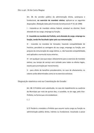 Diz o art. 38 da Carta Magna:
Art. 38. Ao servidor público da administração direta, autárquica e
fundacional, no exercício de mandato eletivo, aplicam-se as seguintes
disposições: (Redação dada pela Emenda Constitucional nº 19, de 1998)
I - tratando-se de mandato eletivo federal, estadual ou distrital, ficará
afastado de seu cargo, emprego ou função;
II - investido no mandato de Prefeito, será afastado do cargo, emprego ou
função, sendo-lhe facultado optar pela sua remuneração;
III - investido no mandato de Vereador, havendo compatibilidade de
horários, perceberá as vantagens de seu cargo, emprego ou função, sem
prejuízo da remuneração do cargo eletivo, e, não havendo compatibilidade,
será aplicada a norma do inciso anterior;
IV - em qualquer caso que exija o afastamento para o exercício de mandato
eletivo, seu tempo de serviço será contado para todos os efeitos legais,
exceto para promoção por merecimento;
V - para efeito de benefício previdenciário, no caso de afastamento, os
valores serão determinados como se no exercício estivesse.
Disposição simétrica está na Constituição do Estado:
Art. 88. O Prefeito será substituído, no caso de impedimento ou ausência
do Município por mais de quinze dias, e sucedido, no de vaga, pelo Vice-
Prefeito, na forma que a lei estabelecer.
(...)
§ 5º Perderá o mandato o Prefeito que assumir outro cargo ou função na
administração pública direta, indireta ou fundacional, ressalvada a posse
 