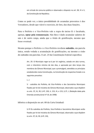 em virtude de concurso público e observado o disposto no art. 38, IV e V,
da Constituição da República.
Como se pode ver, a única possibilidade de acumular proventos é dos
Vereadores, desde que viável o exercício, de fato, das duas funções.
Para o Prefeito e o Vice-Prefeito vale a regra do inciso II: é facultado,
apenas, optar pela remuneração. Não lhes é dado acumular salários de
um e de outro cargo, ainda que a título de gratificação, mesmo que
fosse eventual.
Mesmo porque o Prefeito e o Vice-Prefeito recebem subsídio, em parcela
única, sendo vedada a acumulação de gratificações, ou mesmo a cisão
do subsídio em parcelas. O art. 29 da Constituição Federal especifica:
Art. 29. O Município reger-se-á por lei orgânica, votada em dois turnos,
com o interstício mínimo de dez dias, e aprovada por dois terços dos
membros da Câmara Municipal, que a promulgará, atendidos os princípios
estabelecidos nesta Constituição, na Constituição do respectivo Estado e os
seguintes preceitos:
(...)
V - subsídios do Prefeito, do Vice-Prefeito e dos Secretários Municipais
fixados por lei de iniciativa da Câmara Municipal, observado o que dispõem
os arts. 37, XI, 39, § 4º, 150, II, 153, III, e 153, § 2º, I; (Redação dada pela
Emenda constitucional nº 19, de 1998)
Idêntica a disposição no art. 88 da Carta Estadual:
§ 3º Os subsídios do Prefeito, Vice-Prefeito e Secretários Municipais serão
fixados por lei de iniciativa da Câmara Municipal, observado o que dispõem
os arts. 37, XI; 39, § 4º; 150,
 