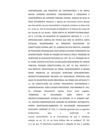CONTRARIEDADE AOS PRINCÍPIOS DO CONTRADITÓRIO E DA AMPLA
DEFESA. ACÓRDÃO RECORRIDO FUNDAMENTADO E CONSOANTE À
JURISPRUDÊNCIA DO SUPREMO TRIBUNAL FEDERAL. AGRAVO AO QUAL SE
NEGA SEGUIMENTO. Relatório 1. Agravo de instrumento contra decisão
que não admitiu recurso extraordinário, interposto combase na alínea d do
inc. III do art. 102 da Constituição da Republica.2. O Tribunal de Justiça do
Rio Grande do Sul decidiu: “AÇÃO DIRETA DE INCONSTITUCIONALIDADE.
LEI N. 2.377/08, DO MUNICÍPIO DE SANANDUVA (ARTIGOS 3°, I, e 5°).
IMPOSSIBILIDADE JURÍDICA DO PEDIDO QUE NÃO SE OSTENTA. CARTA
ESTADUAL INCORPORANDO OS PRINCÍPIOS BALIZADORES DA
CONSTITUIÇÃO FEDERAL (ART. 8°). SUBSÍDIO DO VICE-PREFEITO, VEDAÇÃO
DE PERCEPÇÃO DIFERENCIADA CASO EXERÇA ATIVIDADE PERMANENTE NA
ADMINISTRAÇÃO. REGRA DE FIXAÇÃO EM PARCELA ÚNICA, PROIBIÇÃO DE
ACRÉSCIMO DE QUALQUER NATUREZA (CF, ART. 39, § 4°, REDAÇÃO DA EC
N. 19/98). AGENTES POLÍTICOS, ACUMULAÇÃO REMUNERADA DE CARGOS
PÚBLICOS, VEDAÇÃO CONSTITUCIONAL (CF, ART. 37, XVI). PREFEITO E
VICE-PREFEITO, GRATIFICAÇÃO DE FÉRIAS, DESATENDIMENTO À MESMA
REGRA PROIBITIVA DE QUALQUER ACRÉSCIMO REMUNERATÓRIO.
INCONSTITUCIONALIDADE MATERIAL OU SUBSTANCIAL. PRINCÍPIOS AOS
QUAIS OS MUNICÍPIOS DEVEM OBEDIÊNCIA, NA FORMA DOS ARTIGOS 8° E
11, DA CONSTITUIÇÃO DO ESTADO. PRECEDENTES DOUTRINÁRIOS E
JURISPRUDENCIAIS. AÇÃO JULGADA PROCEDENTE, POR MAIORIA”(fl. 191).
Os embargos declaratórios opostos foram assim julgados:
“EMBARGOS DE DECLARAÇÃO. AÇÃO DIRETA DE
INCONSTITUCIONALIDADE. EFICÁCIA DA DECISÃO. LEI N. 9.868/99 (ART.
27). MATÉRIA NÃOENFRENTADA, OMISSÃO NO ACÓRDÃO. DIFERIMENTO,
PORÉM, DESATENDIDO.EMBARGOS DE DECLARAÇÃO PARCIALMENTE
ACOLHIDOS. UNÂNIME” (fl. 223). 3. A decisão agravada teve os seguintes
fundamentos para a inadmissão do
recurso extraordinário: a) as circunstâncias de que a “pretensa
violação ao art. 5º, LV, da Carta Política não se configura” (fl. 322
v.) e de que “é totalmente insubsistente a alegação de que o acórdão
 