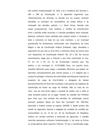 não contém fundamentação” (fl. 323); e b) a incidência das Súmulas n.
283 e 284 da Constituição. 4. O Agravante argumenta que:
“diferentemente do afirmado na decisão ora em exame, restaram
ofendidos os princípios do contraditório, da ampla defesa e da
motivação das decisões judiciais. (...) Desta forma, fazendo este
cotejo jurisprudencial, resta evidente o conflito de entendimento
entre a decisão então recorrida e a decisão paradigma antes invocada.
Ademais, conforme restou admitido pelo próprio relator, e retratado a
todo o momento no bojo do seu voto condutor, a Lei municipal
questionada foi diretamente confrontada com dispositivos da Carta
Magna e não da Constituição Federal [Estadual]. Logo, descabido o
argumento de que não se teria feito o confronto direto da norma local
com dispositivos da Constituição Federal” (fls. 20 e 24). No recurso
extraordinário, alega que o Tribunal a quo teria contrariado os arts.
5º, inc. LV, e 93, inc. IX, da Constituição. Sustenta que: “Na
prática, a Lei municipal [n. 2.377/2008] fixou, em parcela única,
subsídios diferentes para cargos e atividades diferentes que podem ser
exercidos cumulativamente pela mesma pessoa. (...) É inegável que o
escopo foi proteger o interesse da comunidade sananduvense impondo ao
ocupante do cargo de Vice-Prefeito a obrigação da labutar
permanentemente em favor dos munícipes e não apenas nas hipóteses de
substituição do titular do cargo de Prefeito. Não se trata de um
‘plus’, mas de uma forma lógica e razoável de acabar com a velha (e
nada louvável) prática de se pagar metade do subsídio dos Prefeitos
para Vices que, com exceção dos períodos de substituição, jamais
exerciam qualquer labuta em favor dos munícipes” (fls. 290-291).
Apreciada a matéria trazida na espécie, DECIDO. 5. Razão jurídica não
assiste ao Agravante. Quanto à alegação de nulidade do acórdão por
contrariedade ao inc. IX do art. 93 da Constituição da República,
embora em sentido contrário à pretensão do Agravante, o acórdão
recorrido apresentou suficiente fundamentação. E, tal como se firmou
na jurisprudência deste Supremo Tribunal: “O que a Constituição exige,
 