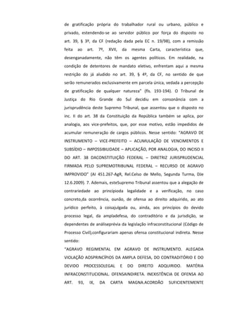 de gratificação própria do trabalhador rural ou urbano, público e
privado, estendendo-se ao servidor público por força do disposto no
art. 39, § 3º, da CF (redação dada pela EC n. 19/98), com a remissão
feita ao art. 7º, XVII, da mesma Carta, característica que,
desenganadamente, não têm os agentes políticos. Em realidade, na
condição de detentores de mandato eletivo, enfrentam aqui a mesma
restrição do já aludido no art. 39, § 4º, da CF, no sentido de que
serão remunerados exclusivamente em parcela única, vedada a percepção
de gratificação de qualquer natureza” (fls. 193-194). O Tribunal de
Justiça do Rio Grande do Sul decidiu em consonância com a
jurisprudência deste Supremo Tribunal, que assentou que o disposto no
inc. II do art. 38 da Constituição da República também se aplica, por
analogia, aos vice-prefeitos, que, por esse motivo, estão impedidos de
acumular remuneração de cargos públicos. Nesse sentido: “AGRAVO DE
INSTRUMENTO – VICE-PREFEITO – ACUMULAÇÃO DE VENCIMENTOS E
SUBSÍDIO – IMPOSSIBILIDADE – APLICAÇÃO, POR ANALOGIA, DO INCISO II
DO ART. 38 DACONSTITUIÇÃO FEDERAL – DIRETRIZ JURISPRUDENCIAL
FIRMADA PELO SUPREMOTRIBUNAL FEDERAL – RECURSO DE AGRAVO
IMPROVIDO” (AI 451.267-AgR, Rel.Celso de Mello, Segunda Turma, DJe
12.6.2009). 7. Ademais, esteSupremo Tribunal assentou que a alegação de
contrariedade ao princípioda legalidade e a verificação, no caso
concreto,da ocorrência, ounão, de ofensa ao direito adquirido, ao ato
jurídico perfeito, à coisajulgada ou, ainda, aos princípios do devido
processo legal, da ampladefesa, do contraditório e da jurisdição, se
dependentes de análiseprévia da legislação infraconstitucional (Código de
Processo Civil),configurariam apenas ofensa constitucional indireta. Nesse
sentido:
“AGRAVO REGIMENTAL EM AGRAVO DE INSTRUMENTO. ALEGADA
VIOLAÇÃO AOSPRINCÍPIOS DA AMPLA DEFESA, DO CONTRADITÓRIO E DO
DEVIDO PROCESSOLEGAL E DO DIREITO ADQUIRIDO. MATÉRIA
INFRACONSTITUCIONAL. OFENSAINDIRETA. INEXISTÊNCIA DE OFENSA AO
ART. 93, IX, DA CARTA MAGNA.ACORDÃO SUFICIENTEMENTE
 