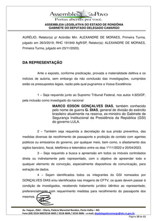 ASSEMBLEIA LEGISLATIVA DO ESTADO DE RONDÔNIA
GABINETE DO DEPUTADO DELEGADO CAMARGO
Av. Faquar, 2562 Olaria, Palácio Marechal Rondon, Porto Velho RO.
Fone (69) 3218-36023218-3603 / 3218-3604 / 3218-3606 e-mail: depdelegadocamargo@ale.ro.gov.br
Página 10 de 11
AURÉLIO, Relator(a) p/ Acórdão Min. ALEXANDRE DE MORAES, Primeira Turma,
julgado em 26/3/2019; RHC 191949 AgR/SP, Relator(a): ALEXANDRE DE MORAES,
Primeira Turma, julgado em 23/11/2020).
DA REPRESENTAÇÃO
Ante o exposto, conforme predicação, provada a materialidade delitiva e os
indícios de autoria, sem embargo da não conclusão das investigações, cumpridos
estão os pressupostos legais, razão pela qual pugnamos a Vossa Excelência:
1 Seja requerido junto ao Supremo Tribunal Federal, nos autos 4.923/DF,
pela inclusão como investigado do nacional
MARCO EDSON GONÇALVES DIAS, também conhecido
pelo nome de guerra G. DIAS, general de divisão do exército
brasileiro atualmente na reserva, ex-ministro do Gabinete de
Segurança Institucional da Presidência da República (GSI)
do governo LULA.
2 Também seja requerida a decretação de sua prisão preventiva, das
medidas diversas de recolhimento de passaporte e proibição de contato com agentes
públicos ou emissários do governo, por qualquer meio, bem como, o afastamento dos
sigilos bancário, fiscal, telefônico e telemático entre os dias 1º/11/2022 e 20/04/2023.
3 Seja requerido a busca e apreensão em todos os imóveis controlados
direta ou indiretamente pelo representado, com o objetivo de apreender todo e
qualquer elemento de convicção, especialmente dispositivos de comunicação, para
extração de dados.
4 Sejam identificados todos os integrantes do GSI nomeados por
GONÇALVES DIAS e/ou identificados nas imagens de CFTV, os quais devem passar à
condição de investigados, recebendo tratamento jurídico idêntico ao representado,
preferencialmente com requerimento medidas para recolhimento do passaporte dos
mesmos.
 