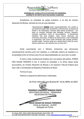ASSEMBLEIA LEGISLATIVA DO ESTADO DE RONDÔNIA
GABINETE DO DEPUTADO DELEGADO CAMARGO
Av. Faquar, 2562 Olaria, Palácio Marechal Rondon, Porto Velho RO.
Fone (69) 3218-36023218-3603 / 3218-3604 / 3218-3606 e-mail: depdelegadocamargo@ale.ro.gov.br
Página 11 de 11
Acreditamos na seriedade da justiça brasileira, e na fala do ministro
Alexandre de Moraes, extraída de uma de suas decisões:
Absolutamente TODOS serão responsabilizados civil, política e
criminalmente pelos atos atentatórios à Democracia, ao Estado de
Direito e às Instituições, inclusive pela dolosa conivência por
ação ou omissão motivada pela ideologia, dinheiro, fraqueza,
covardia, ignorância, má-fé ou mau-caratismo. A Democracia
brasileira não será abalada, muito menos destruída, por
criminosos terroristas. A defesa da Democracia e das Instituições
é inegociável, pois como ainda lembrado pelo grande primeiro-
ministro inglês, construir pode ser a tarefa lenta e difícil de anos.
Destruir pode ser o ato impulsivo de um único dia .
Ainda concordando com o Ministro, lembramos que democracia
conceitualmente caminha junto com república, e a definição máxima da república é a
de igualdade entre os homens para fins de responsabilização por seus atos no poder.
É como o texto constitucional sintetiza com uma beleza até poética, TODOS
SÃO IGUAIS PERANTE A LEI. E cremos na seriedade e no afinco dessa douta
procuradoria, do ministro Alexandre de Moraes e do Supremo Tribunal Federal para
fazer valer a Constituição da República Federativa do Brasil.
Termos em que,
Pedimos e esperamos deferimento e efetividade.
De Porto Velho-RO para Brasília-DF, 20 de ABRIL de 2023.
RODRIGO CAMARGO RIBEIRO PINHO
DEPUTADO ESTADUAL - RONDONIA
DELEGADO DE POLÍCIA
JÚLIO CESAR DE SOUZA FERREIRA
Chefe de Gabinete - ALERO
Delegado de Polícia
 