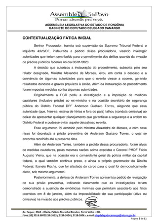 ASSEMBLEIA LEGISLATIVA DO ESTADO DE RONDÔNIA
GABINETE DO DEPUTADO DELEGADO CAMARGO
Av. Faquar, 2562 Olaria, Palácio Marechal Rondon, Porto Velho RO.
Fone (69) 3218-36023218-3603 / 3218-3604 / 3218-3606 e-mail: depdelegadocamargo@ale.ro.gov.br
Página 2 de 11
CONTEXTUALIZAÇÃO FÁTICA INICIAL
Senhor Procurador, tramita sob supervisão do Supremo Tribunal Federal o
inquérito 4923/DF, instaurado a pedido dessa procuradoria, visando investigar
autoridades que teriam contribuído para o cometimento dos delitos quando da invasão
de prédios públicos federais no dia 08/01/2023.
A decisão que autorizou a instauração do procedimento, subscrita pelo seu
relator designado, Ministro Alexandre de Moraes, levou em conta o descaso e a
conivência de algumas autoridades para que o evento viesse a ocorrer, gerando
resultados danosos e graves prejuízos à União. Além da instauração do procedimento
foram impostas medidas contra algumas autoridades.
Originalmente a PGR pediu a investigação e a imposição de medidas
cautelares (inclusive prisão) ao ex-ministro e na ocasião secretário de segurança
pública do Distrito Federal DPF Anderson Gustavo Torres, alegando que essa
autoridade (que, frise-se, estava de férias e fora do país) falhou (conduta omissiva) ao
deixar de apresentar qualquer planejamento que garantisse a segurança e a ordem no
Distrito Federal e pudesse evitar aquele desastroso evento.
Esse argumento foi acolhido pelo ministro Alexandre de Moraes, e com base
nisso foi decretada a prisão preventiva de Anderson Gustavo Torres, o qual se
encontra recolhido até a presente data.
Além de Anderson Torres, também a pedido dessa procuradoria, foram alvos
de medidas cautelares, pelas mesmas razões acima expostas o Coronel PMDF Fabio
Augusto Vieira, que na ocasião era o comandante geral da polícia militar da capital
federal, o qual também continua preso, e ainda o próprio governador do Distrito
Federal, Ibaneis Rocha, que foi afastado do cargo para o qual foi democraticamente
eleito, sob mesmo argumento.
Posteriormente, a defesa de Anderson Torres apresentou pedido de revogação
de sua prisão preventiva, indicando claramente que as investigações teriam
demonstrado a ausência de evidências mínimas que permitam associá-lo aos fatos
ocorridos em 8 de janeiro, além da impossibilidade de sua participação (ativa ou
omissiva) na invasão aos prédios públicos.
 