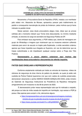ASSEMBLEIA LEGISLATIVA DO ESTADO DE RONDÔNIA
GABINETE DO DEPUTADO DELEGADO CAMARGO
Av. Faquar, 2562 Olaria, Palácio Marechal Rondon, Porto Velho RO.
Fone (69) 3218-36023218-3603 / 3218-3604 / 3218-3606 e-mail: depdelegadocamargo@ale.ro.gov.br
Página 3 de 11
Novamente a Procuradoria-Geral da República (PGR), instada a se manifestar
pelo relator min. Alexandre de Moraes, apresentou parecer pelo indeferimento do
pedido e consequente manutenção da prisão de Anderson, pelos motivos que já havia
indicado no pedido inicial.
Nesse parecer, essa douta procuradoria alegou mais, disse que as provas
colhidas até o momento indicam que Torres teria descumprido, no mínimo mediante
omissão, os deveres do cargo de secretário de Segurança Pública do DF.
Para embasar seus argumentos, a PGR relatou que, diante de mensagens em
grupo de WhatsApp e imagens que mostravam que os invasores estariam colhendo
materiais para servir de escudo no trajeto pela Esplanada, o então secretário ordenou
apenas que fosse impedida sua chegada ao Supremo, em vez de determinar que as
tropas subordinadas a ele impedissem qualquer avanço sobre a Praça dos Três
Poderes.
Desnecessário e pouco objetivo colacionar aqui trechos das
manifestações dessa procuradoria e documentos do referido inquérito.
FATOS QUE ENSEJAM A REPRESENTAÇÃO
Conforme amplamente noticiado por todos os veículos de imprensa, vídeos de
câmeras de segurança da área interna do palácio do planalto, as quais já estão sob
custódia da Polícia Federal (queremos crer que com cadeia de custódia preservada),
demonstram claramente o senhor MARCO EDSON GONÇALVES DIAS, então ministro
do Gabinete de Segurança Institucional da Presidência da República interagindo
amigavelmente com invasores no dia 08 de janeiro de 2023.
É desnecessário juntar nessa representação tudo que foi noticiado a respeito,
até porque se trata de mídia vazada de inquérito em tramitação, cujo acesso a PGR já
possui. Mas apenas para cumprir o rito, elencamos alguns:
https://congressoemfoco.uol.com.br/area/governo/imagens-mostram-
ministro-do-gsi-no-planalto-durante-invasao-do-dia-8-de-janeiro/
https://www.youtube.com/watch?v=-LBCgHiMDWA
 